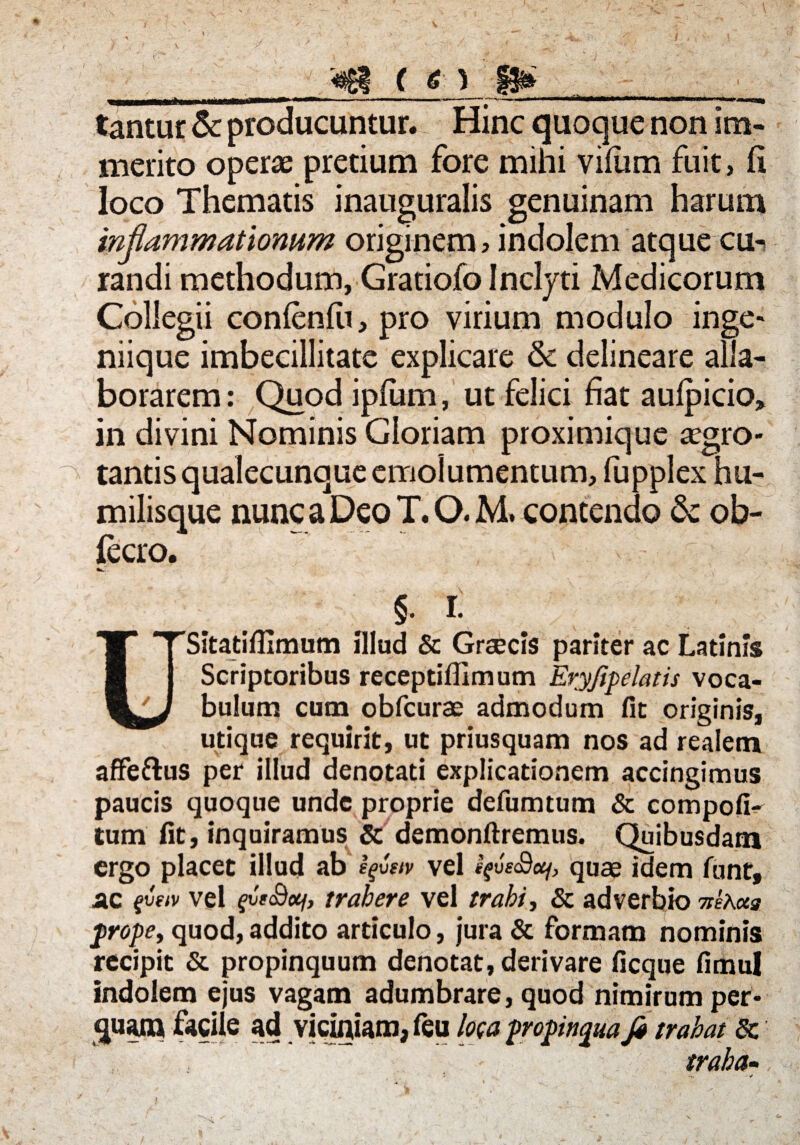 ( a\ tantur & producuntur. Hinc quoque non im¬ merito operas pretium fore mihi vifum fuit, fi loco Thematis inauguralis genuinam harum inflammationum originem, indolem atque cu^ randi methodum, Gratiofo Inclyti Medicorum Collegii conlenlu, pro virium modulo inge« niique imbecillitate explicare & delineare alla¬ borarem : Quod iplum, ut felici fiat aulpicio» in divini Hominis Gloriam proximique aegro¬ tantis qualecunque emolumentum, fupplex hu- milisque nunc a Deo T. O. M. contendo & ob- fccro. §. r. 1*TSitatiflImum illud & Graecis pariter ac Latinis 1 Scriptoribus receptiffimum Eryjipelatis voca- J bulum cum obfcurae admodum fit originis, utique requirit, ut priusquam nos ad realem affeftus per illud denotati explicationem accingimus paucis quoque unde proprie defumtum & compofi- tum fit, inquiramus & demonftremus. Quibusdam ergo placet illud ab vel quae idem funt, ac fveiv vel fvs&ctf, trahere vel trahi, & adverbio nexus prope, quod, addito articulo, jura & formam nominis recipit & propinquum denotat, derivare ficque fimul indolem ejus vagam adumbrare, quod nimirum per¬ quam facile ad viciniam, feu loca propinqua fa trahat 8c traha-