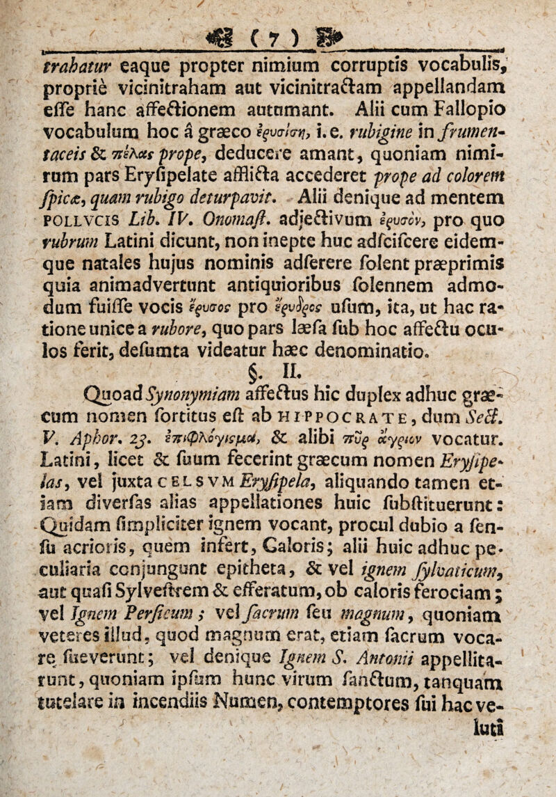 / . «e (?) » trahatur eaque propter nimium corruptis vocabulis, proprie vicinitraham aut vicinitra&am appellandam elTe hanc affe&ionem autumant. Alii cum Fallopio vocabulum hoc a graeco Ifw/c-j?, i. e. rubigine in frumen- taceis & nites prope, deducere amant, quoniam nimi¬ rum pars Eryfipelate affli&a accederet prope ad colorem /pica, quam rubigo deturpavit. Alii denique ad mentem pollvcis Lib. IV. Onomaft. adje&ivum ifvtrov, pro quo rubrum Latini dicunt, non inepte huc adfcifcere eidem- que natales hujus nominis adferere folent praeprimis quia animadvertunt antiquioribus (biennem admo¬ dum fuiffe vocis fyuiros pro e$vfyos ufum, ita, ut hac ra¬ tione unice a rubore, quo pars Isefa fub hoc affe&u ocu¬ los ferit, defumta videatur haec denominatio. §. II. Quoad Synonymiam affeftus hic duplex adhuc grae- cum nomen fortitus eft ab Hippocrate, dum Setf. V. Aphor. 2j. sTritphoyisfjia, & alibi nv^ ccy^ov vocatur. Latini, licet & fuum fecerint graecum nomen Eryjipe* las, vel juxta celsvm Eryjipela, aliquando tamen et¬ iam diverfas alias appellationes huic fubftituerunt: -Quidam (impliciter ignem vocant, procul dubio a fen- jfii acrioris, quem infert, Caloris; alii huic adhuc pe¬ culiaria conjungunt epitheta, & vel ignem Jylvatkum, aut quafi Sylveftrem & efferatum, ob caloris ferociam ; vel Ignem Ferficum ,• vel facnrn feu magnum, quoniam veteres illud, quod magnum erat, etiam facrum voca¬ re fueverunt; vel denique Ignem S. Antonii appellita¬ runt , quoniam ipfum hunc virum fanftum, tanquam tutelare in incendiis Numen, contemptores fui hac ve- luti