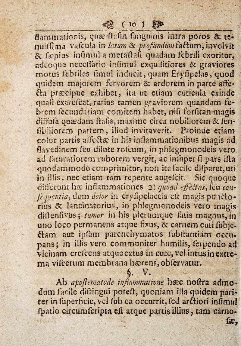 ■ *f§t ( T0 3 ^ flammationis, quae ftafin (anguinis intra poros & te* nu ffima vafcuia in latum & profundumfa&um, involvit & faepius infimul a metaftafi quadam febrili exoritur, adeoque neceffario infimul exqulfitiores & graviores motus febriles fimul inducit, quam Eryfipelas, quod quidem majorem fervorem & ardorem in parte affe- fta praecipue exhibet, ita ut etiam cuticula exinde quafi exarefcat, rarius tamen graviorem quandam fe¬ brem fecundariam comitem habet, ni fi forfitan magis diffufa quaedam ftafis, maxime circa nobiliorem & fen- fibiiiorem partem, iliud invitaverit. Proinde etiam color partis affe&ae in his inflammationibus magis ad flavedinem feu diJute rofeum, in phlegmonodeis vero ad faturatiorem ruborem vergit, ac infuper fi pars ifia quodammodo comprimitur, non ita facile difparet,uti in illis, nec etiam tam repente augefcit. Sic quoque differunt hae inflammationes 2) quoad effectus, feu con- fermenti a, dum dolor in eryflpelaceis efl: magis pun&o- rius & lancinatorius, in phlegmonodeis vero magis diftenfivus; tumor in his plerumque fatis magnus, in uno loco permanens atque flxus, &: carnem cuti fobje* ftam aut ipfam parenchymatos fubftantiam occu¬ pans; in iliis vero communiter humilis, ferpendo ad vicinam crefcens atqueextus in cute, vel intusinextre¬ ma vifcerum membrana haerens, obfervatur. §. V. Ab apoftematode inflammatione haec fioftra admo¬ dum facile diftingui poteft, quoniam illa quidem pari¬ ter in fuperfkie, vel fub ea occurrit, fed ar&iori infimul fpatio circumfcripta eft atque partis illius, tam carno- fse,