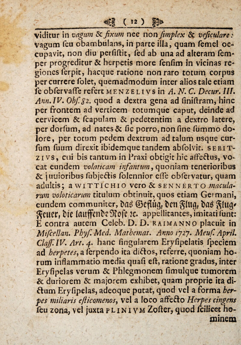 viditur in vagum & fixum nec non fimplex & veficulare: vagum feu obambulans, in parte illa, quam femel oc¬ cupavit, non diu perfiftit, fed ab una ad alteram fcm- per progreditur & herpetis more fenfim in vicinas re¬ giones ferpit, hacque ratione non raro totum corpus percurrere folet, quemadmodum inter alios tale etiam fe obfervaffe refert m e n z e l t vs in A.N.C. Decur. III. Ann.JV. 0bf.$2. quod a dextra gena ad finiftram, hinc per frontem ad verticem totumque caput, deinde ad cervicem & fcapulam & pedetentim a dextro latere, per dorfum, ad nates & fic porro, non fine fummo do* lore, per totum pedem dextrum ad talum usque cur- fum fuum direxit ibidemque tandem abfolvit. sebit- z i vs, cui bis cantum in Praxi obtigit hic affeftus, vo¬ cat eundem volaticam infamum, quoniam tenerioribus & j uuioribus fubje&is folennior efle obfervatur, quam adultis; a wittichio vero & sennerto macula¬ rum voloticarum titulum obtinuit, quos etiam Germani, eundem communiter, t>a$ dkflug, beti ba£ $lug' $CUCr, bie lrtuffetlbc9?ofe JC. appellitantes, imitati funt: E contra autem Celeb. D. D. raimanno placuit in Mifcellan. Pbyf.Med. Matbemat. Anno ij2j. Meufl April. ClaJf.lV. Art.p. hanc fingularem Eryfipelatis fpeciem ad herpetes, a lerpendo ita di&os, referre, quoniam ho¬ rum inflammatio media quafi eft, ratione gradus, inter Eryfipelas verum & Phlegmonem fimulque tumorem & duriorem & majorem exhibet, quam proprie ita di- ftum Eryfipelas, adeoque putat, quod vel a forma her¬ pes miliaris eflicomenos, vel a loco affefto Herpes cingens feu zona, vel juxta plini vm Zofter, quod fcilicet ho¬ minem