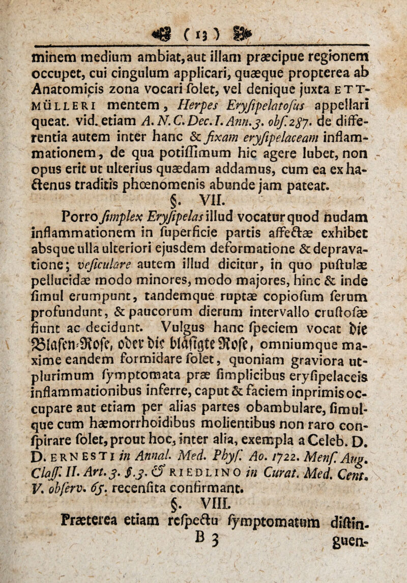 «@ do a* . . ■ i 11 ■wrmm—i ir - . -iTmaj-M-rru - ^r —|—*■“*———— minem medium ambiat, aut illam praecipue regionem occupet, cui cingulum applicari, quaeque propterea ab Anatomicis zona vocari folet, vel denique juxta ett- mulleri mentem , Herpes Eryfipelatofus appellari queat, vid. etiam A. N. C. Dec. I. Ann.j. obf.287. de diffe¬ rentia autem inter hanc & fixam eryftpelaceam inflam¬ mationem^ de qua potiffimum hic agere lubet, non - opus erit ut ulterius quaedam addamus, cum ea exha- ftenus traditis phaenomenis abunde jam pateat. §. vir. Porro ftmplex Eryfipelas illud vocatur quod nudam inflammationem in fuperficie partis affe&ae exhibet absque ulla ulteriori ejusdem deformatione & deprava¬ tione; veficulare autem illud dicitur, in quo pnftulae pellucidae modo minores, modo majores, hinc & inde fimul erumpunt, tandemque ruptae copiofum ferum profundunt, & paucorum dierum intervallo cruflofae flunt ac decidunt. Vulgus hanc fpeciem vocat fote 23lafeiv9?0fe, obetbic Waftgte9?ofe, omniumque ma¬ xime eandem formidare folet, quoniam graviora ut- plurimum fymptomata prae fimplicibus eryflpelaceis inflammationibus inferre, caput & faciem inprimis oc¬ cupare aut etiam per alias partes obambulare, fimul- que cum haemorrhoidibus molientibus non raro con- fpirare folet, prout hoc, inter alia, exempla aCeleb. D. D. ern esti in Annal. Med. Pbyf. Ao. 1722. Menf. Am, Clajf. II- Art. 3. $.3. Cf riedlino in Curat. Med. Cem. \ V. obferv. 6y. recenfita confirmant. §. VIII. Praeterea etiam refpeftu fyroptomatum diftin- ® 3 guea-