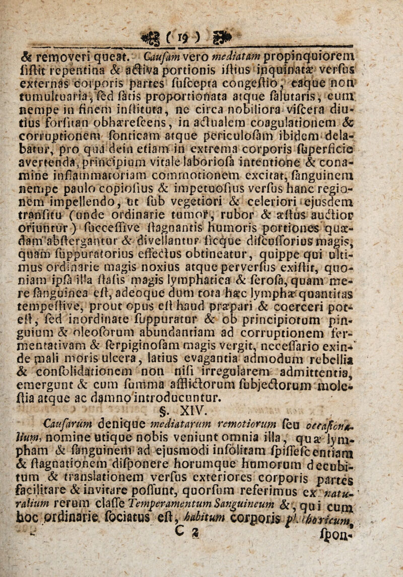 *_«BM»? i» & removeri queat. Gaufam vero mediatam propinquiorem iiffit repentina & adiva portionis iflius inquinata verfus externas corporis partes fufcepta congemo, eaque non tumultuaria, fed fatis proportionata atque falutaris, eum nempe in finem infiituta, ne circa nobiliora vifcera diu¬ tius forfitan obharefcens, in adualetn coagulationem & corruptionem fonticam atque periculofam ibidem dela¬ batur,’pro qua dein etiam in extrema corporis fijperflcie avertenda, principium vitale laboriofa intentione & cona¬ mine inflammatoriam commotionem excitat, fanguinem nempe paulo copiofius & impetuofius verfus hanc regio¬ nem impellendo, ut fub vegetiori & celeriori <ejusdem tranfitu (unde ordinarie tumoP, rubor & teflus audior oriuntur ) fucceflive flagnantis humoris portiones quae- dam abftergantur & divellantur frcque dlfcufTorius magis, quam fuppuratorius efferius obtineatur, quippe qui ulti¬ mus ordinarie magis noxius atque perverfus exiflit, quo¬ niam ipfa illa flafis magis lymphatica & ferofa, quam me¬ re fanguinea efl, adeoque dum tota hac lymphat quantitas tempeflive, prout opus eflhaud prsrpari & coerceri pot- eft, fed inordinate fuppuratur & ob principiorum pin¬ guium & oleoforum abundantiam ad corruptionem fer- mentativam & ferpiginofam magis vergit, neceflario exin-f de piali moris ulcera, latius evagantia admodum rebellia & confolidationem non nili irregularem admittentia, emergunt & cum furrima affiidorum fubjedorum mole- ftia atque ac damno introducuntur. §. XIV. Caufarum denique mediatarum remotiorum feu oerafou*. lium, nomine utique nobis veniunt omnia illa , qu x lym¬ pham & fanguineiii ad ejusmodi infoWtam fpifiefcentrara & flagnatiohem difponere horumque hornorum decubi¬ tum & translationem verfus exteriores corporis partes facijitare & invitare poflunt, quorfum referimus Qxuatu- ralium rerum clade Temperamentum Sanguineum & , qu i CUM boc ordinarie, fociatus eft, halitum oosRQm pK tfaHcum'