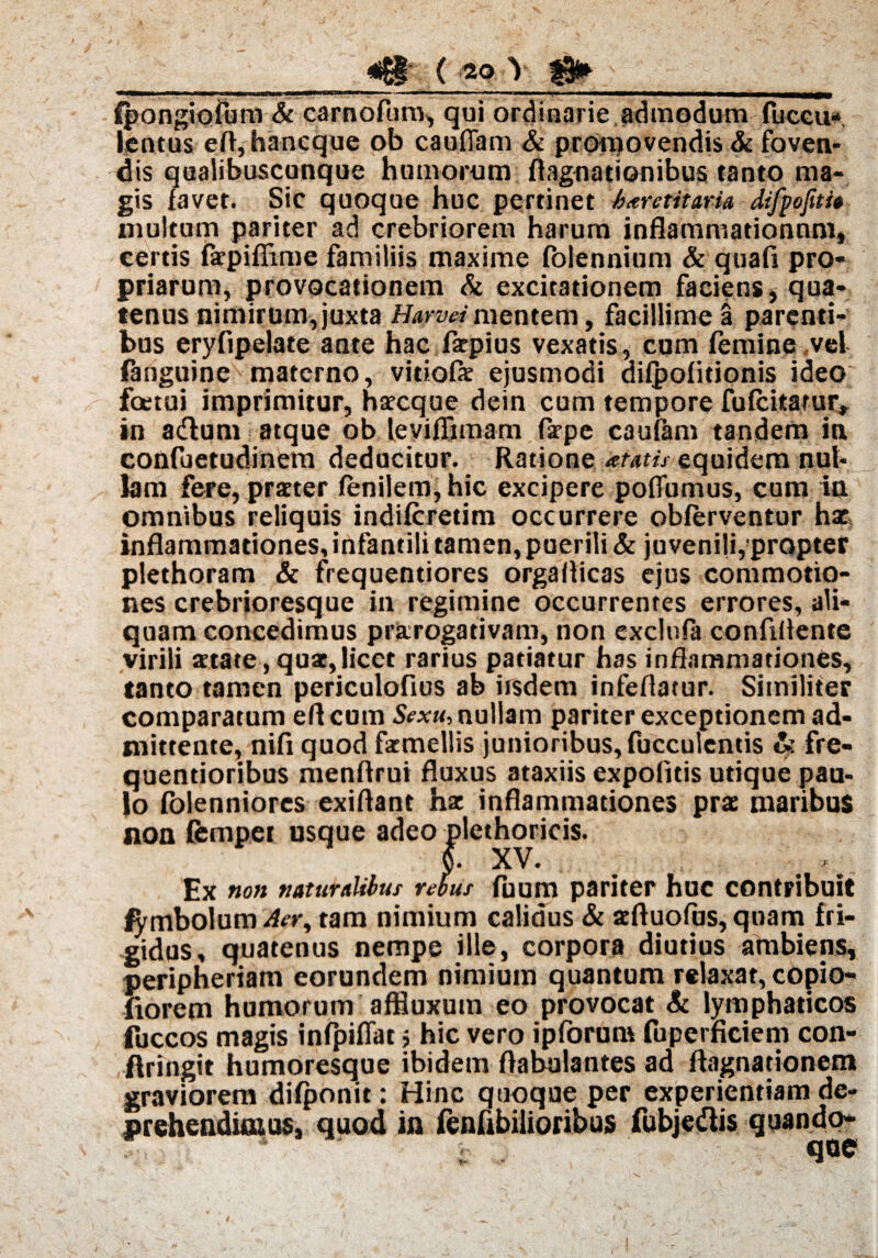 —«p—»' iii . . ■——■ -■ - «— —-r—— fpongiofum & carnofum, qui ordinarie admodum fuccu* lentus eft,hancque ob cauflam & promovendis & foven¬ dis qualibuscunque humorum flagnadonibus tanto ma¬ gis favet. Sic quoque huc pertinet haretitaru difpojiti» multum pariter ad crebriorem harum inflammationum, certis fxpifiime familiis maxime folennium & quafi pro¬ priarum, provocationem & excitationem faciens, qua¬ tenus nimirum, juxta Harvei mentem, facillime a parenti¬ bus eryfipelate ante hac fxpius vexatis, cum femine vel fanguine materno, vidofx ejusmodi difpofidonis ideo foetui imprimitur, hxcque dein cum tempore fufcitatur* in a&um atque ob leviflimam farpe caufam tandem in confuetudinem deducitur. Ratione amis equidem nul¬ lam fere, praeter fenilem,hic excipere poffumus, cum in omnibus reliquis indiferedm occurrere obferventur hx inflammationes, infantili tamen, puerili & juvenili, propter plethoram & frequentiores orgaflicas ejus commotio¬ nes crebrioresque in regimine occurrentes errores, ali¬ quam concedimus prxrogativam, non excluPa confiflente virili xtate, qox,licet rarius patiatur has inflammationes, tanto tamen pcriculofius ab iisdem infeflatur. Similiter comparatum eft eum Sexu, nullam pariter exceptionem ad¬ mittente, nifi quod fxmellis junioribus, fucculentis & fre- quentioribus menflrui fluxus ataxiis expolitis utique pau¬ lo folenniores exiftant hx inflammationes prx maribus non femper usque adeo plethoricis. v* XV. Ex «o» naturalibus rebus fuum pariter huc contribuit fymbolum Aer, tam nimium calidus & xftuofus, quam fri¬ gidus, quatenus nempe ille, corpora diutius ambiens, peripheriam eorundem nimium quantum relaxat, copio- fiorem humorum affiuxum eo provocat & lymphaticos fuccos magis inPpifiar j hic vero ipforum fuperficieni con- flringit humoresque ibidem Aabulantes ad ftagnationem graviorem difponit: Hinc quoque per experientiam de¬ prehendimus, quod in fenPibilioribus fubjedlis quando¬ que i l