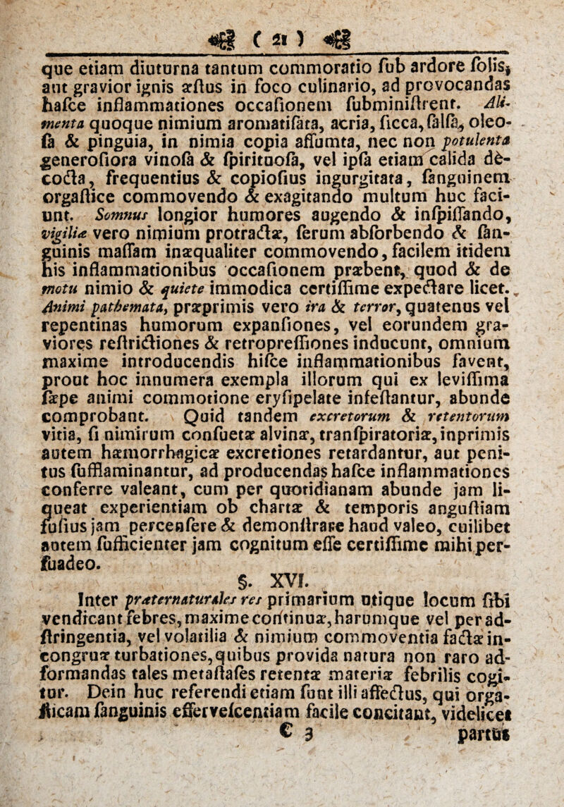 _ «g f «fg__ que etiam diuturna tantum commoratio fub ardore (olisj aut gravior ignis arftus in foco culinario, ad provocandas ha(ce inflammationes occafionem fubminiflrent. Ali¬ menta quoque nimium aromatifata, acria, ficca,(al(a, oleo- (a & pinguia, in nimia copia affumta, nec non potulenta generofiora vinofa & fpirituoia, vel ip(a etiam calida d£- coda, frequentius & copiofius ingurgitata, fangoinetn orgaftice commovendo & exagitando multum huc faci¬ unt. Somnus longior humores augendo & infpiflando, vigili* vero nimium protradae, (erum abfbrbendo St (an¬ guinis maflam inaequaliter commovendo,facilem itidem his inflammationibus occafionem praebent, quod & de motu nimio & quiete immodica certiflimeexpedare licet.. Animi pathemata, prarprimis vero ira St terror, quatenus vel repentinas humorum expanfiones, vel eorundem gra¬ viores reftridiones & retroprefiiones inducunt, omnium maxime introducendis hifce inflammationibus favent, prout hoc innumera exempla illorum qui ex leviflima laepe animi commotione eryflpelate infeflantur, abunde comprobant. Quid tandem excretorum St retentorum vitia, fi nimirum confuets alvinae, tran(piratori2,inprimis autem haemorrhagicae excretiones retardantur, aut peni¬ tus (ufflaminantur, ad producenda?ihafce inflammationes conferre valeant, cum per quotidianam abunde jam li¬ queat experientiam ob chartae St temporis anguftiam fmiusjam percen(ere& demonflrare haud valeo, cuilibet potem fuflicieiiter jam cognitum efle certiflime mihiper- fuadeo. §. XVI. 4 Inter praternaturaks res primarium utique locum fibi vendicant febres,maximecodtinuae,harumque vel perad- flringentia, vel volatilia & nimium commoventia fadae in- eongruar turbationes,quibus provida natura non raro ad- formandas tales metaflafes retentae materte febrilis cogi¬ tur. Dein huc referendi etiam funt illi afledus, qui orga- Jlicam (anguinis eflervelcentiam facile concitant, videlicet