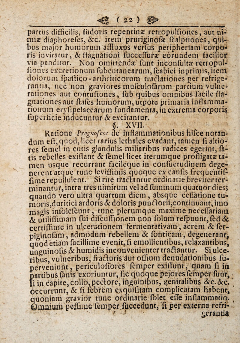 partus difficilis, fudoris repentinae retcopulfiones, aut ni¬ miae diaphorefes, &c. itera pruriginofk fcalptiones, qui¬ bus major humorum affluxos verfus peripheriam corpo¬ ris invitatur, & ilagnationi fuccefiurae eorundem facilior via panditur. Non omittendae funt inconfultae retropul¬ fiones excrerionum fubcutanearum,fcabiei inprimis,itent dolorum fpailico-arthriticorum tradationes per refrige¬ rantia, nec non graviores mufcuiofarum partium vulne¬ rationes aut contufiones, fab quibus omnibus facile fla- gnationesaut fhfes humorum, utpote primaria inflamma¬ tionum eryflpelacearum fundamenta, in extrema corporis fuperficie inducuntur & excitantur. §. XVII. , Ratione Prcgmfeos de inflammationibus hifce notan¬ dum eff, quod, licet rarius lethales evadant, tamen fxaltio- res femel in cutis glandulis miliaribus radices egerint, fa¬ tis rebelles exiflant & femel licet iterumque profligata: ta¬ men usque recurrant facileque in confuetudinem dege¬ nerent atque tunc leviffimis quoque ex caufis frequeiitif- fnne repullulent. Si rite tradantur ordinarie breviter ter¬ minantur, intra tres nimirum veladfummumquatuordies; quando vero uitra quartum diem, absque cellatione tu¬ moris,duritiei ardoris & doloris pundorii,continuant, imo magis infolefeunt, tunc plerumque maxime neceffariam & utiliflimam fui difcuffionem non folum refpuunqfed Sc certiffinle in ulcerationem fermentativam, acrem & fer- piginofam, admodum rebellem & fonticam, degeneranrf quod etiam facillime evenit, fi emollientibus, relaxantibus, unguinofis & humidis inconvenienter tradantur. Si ulce¬ ribus, vulneribus, fraduris dut ofiium denudationibus fu- perveniunt, periculoflores femper exifiunt, quam fi in partibus fanis exoriuntur, fic quoque pejores femper funr, fi in capite, collo, pedore, inguinibus, genitalibus &c. &c, occurrunt, & fi febrem exquifitafn complicatam habent, quoniam gravior tunc ordinarie folct effe inflammatio, ©flaaium peffiuue femper fuccedunt, fi per externa refri- ' * ' ■ geraari»
