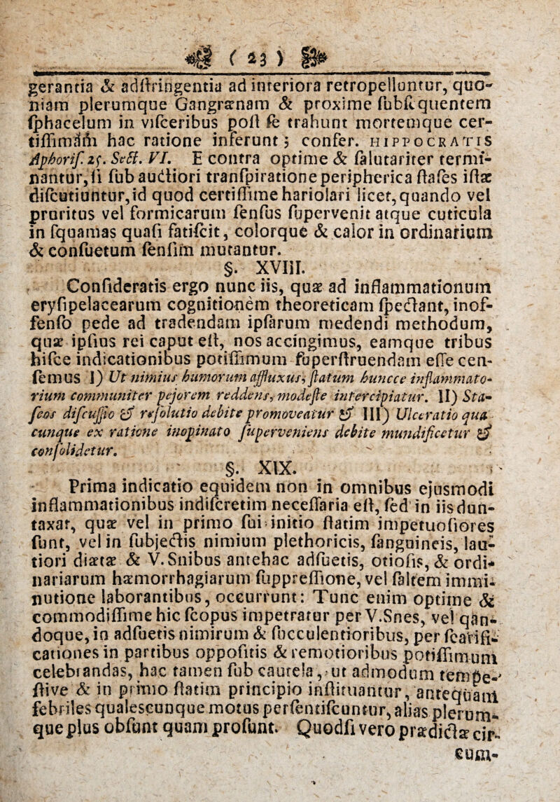 ( 43 ) gerantia & adllringentia ad interiora retropelluntur, quo¬ niam plerumque Gangrarnam & proxime Publi quentem (phacelum in vifceribus poli fe trahunt mortemque cer- tiffimdfh hac ratione inferunt $ confer. Hippocratis Aphorifi^. SeSi. VI. E contra optime & lalutariter termi¬ nantur, li fubaudtiori tranfpirationeperipherica flales illae dilcutiuntur,id quod certiffime hariolari licet,quando vel pruritus vel formicarum fenfus fljpervenit atque cuticula in fquamas quafi fatilcit, colorque & calor in ordinarium & confuetum lenlim mutantur. §. XVIil. Confideratis ergo nunc iis, quae ad inflammationum eryfipelacearum cognitionem theoreticam Ipecflant, inof- fenlo pede ad tradendam iplarum medendi methodum, qusc iplius rei caput elt,_ nos accingimus, eamque tribus hilce indicationibus potiffimum fuperftruendam ellecen- (emUS 1) Ut nimius humorum tijfluxutYfiatum huncce inflammato* rium communiter pejorem reddetis, modefie intercipiatur. II) Sta- feos difcujfio £jf rejolutio debite promoveatur 1$ III) Ulceratio qua cunque ex ratione inopinato fuperveniens debite mundificetur confolidetur. §. XIX. i Prima indicatio equidem non in omnibus ejusmodi inflammationibus indiferetim neceflaria ell, fed in iisdun- taxar, quae vel in primo fui initio llatim impetuofiores funt, vel in fubjedis nimium plethoricis, fanguineis, lau¬ tiori diaetae & V. Snibus antehac adluetis, otiofis, & ordi¬ nariarum haemorrhagiarum fupprefliotie, vel faltem immii nutione laborantibus, occurrunt: Tunc enim optime & commodiflimehicfcopus impetrator perV.Snes, ve! qSn- doque, in adfuetis nimirum & Ibcculentloribus, per fcaVifii canones in partibus oppofitis & remotioribus potiffimum celebiandas, hac tamen fub cautela, ut admodum tempe-' ffive & in primo llatim principio inflituatitur, 'antequam febriles qualescunque motus perlentilcuntur, alias plerum¬ que plus obfunt quam profunt. Quodfi vero pradiclae cir eu tu-