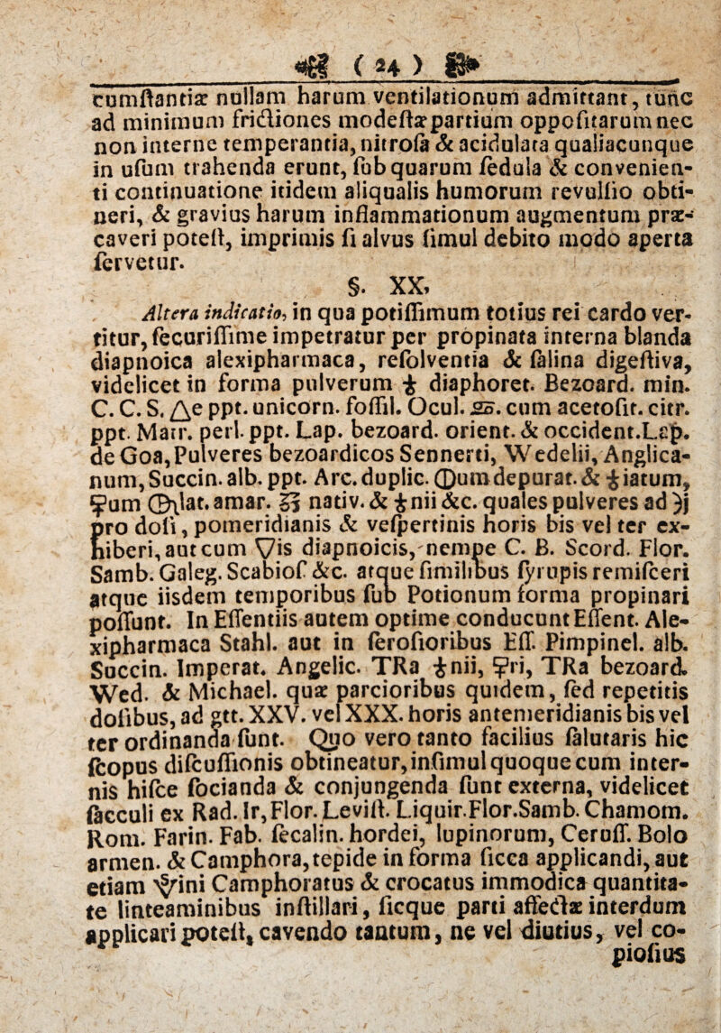 cumftantis nullam harum ventilationum admittant, tunc ad minimum fri&iones modeffiepardum oppofitarumnec non interne temperantia, nitrofa & acidulata quaiiacunque in ufum trahenda erunt, fob quarum fedula & convenien¬ ti continuatione itidem aliqualis humorum revullio obti¬ neri, & gravius harum inflammationum augmentum prae-* caveri potefl, imprimis fi alvus fimul debito modo aperta fervetur. §. XX, Altera indicatio, in qua potifiimum totius rei cardo ver¬ titur, fecuriflime impetratur per propinata interna blanda diapnoica alexipharmaca, reiolventia & lalina digefiiva, videlicet in forma pulverum £ diaphoret. Bezoard. min. C. C. S. PPf- unicorn. foflil. Ocul. 25. cum acetofir. citr. ppt. Matr. peti ppt. Lap. bezoard. orient. & occident.Lcp. de Goa,Pulveres bezoardicosSennerti, Wedelii, Anglica- num, Succin. alb. ppt. Arc. duplic. ©umdepurat. & £ iatum» ?um ©\lat. amar. 55 nadv.&fcnii&c. quales pulveres ad )j Ero doli, pomeridianis & velpertinis noris bis vel ter ex- iberi,autcum Vis diapnoicis, nempe C. B. Scord. Flor. Samb. Galeg.Scabiof &c. ataue fimilibus lyi upis remilceri atque iisdem temporibus fub Potionum forma propinari poliunt. In Eflentiis autem optime conducunt EUent. Ale¬ xipharmaca Stahl. aut in lerofioribus E1T. Pimpinel. alb. Succin. Imperat. Angelic. TRa $nii, ?ri, TRa bezoard. Wed. Si Michael. qua: parcioribus quidem, led repetitis dolibus, ad gtt. XXV. vel XXX. horis antemeridianis bis vel ter ordinanda funt. Qpo vero tanto facilius lalutaris hic ftopus difcuffionis obtineatur, infimul quoque cum inter¬ nis hilce focianda & conjungenda funt externa, videlicet flicculi ex Rad. Ir,Flor. Levifl. Liquir.Flor.Samb. Chamom. Rom. Farin. Fab. fecalin. hordei, lupinorum, Ceruff. Bolo armen. & Camphora, tepide in forma ficca applicandi, aut etiam ^ini Camphoratus & crocatus immodica quantita¬ te linteaminibus inftillari, ficque parti affedae interdum applicari potefl» cavendo tantum, ne vel diutius, vel co¬ pidi us