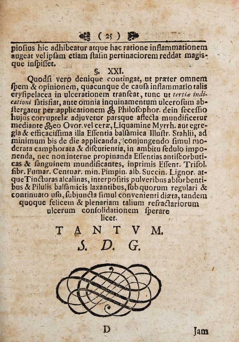 «81 (5f) 8* n ^ —-- —JH ---— . , , ■ i *mm ■ ■—«i« piofius hic adhibeatur atque hac ratione inflammationem augeat vel ipfam etiam ftalin pertinaciorem reddat raagisr que inlpiflfet. . §. XXI. Quodfi vero denique contingat, ut praeter omnem Ipem & opinionem, quacunque de cauPa inflammatio talis eryfipeiacea in ulcerationem tranleat, tunc ut terti* indu cationi Patisfiar, ante omnia inquinamentum ulcerofum ab- ilergatur per applicationem & Philolbphor. dein Peceffio huj as corruptelae adjuvetur parsque afteda mundificetur mediante <&eo Ovor.vel cerse, Liquamine Myrrh. aut egre¬ gia & efficaciflima illa Effentia ballamica llluflr. Stahlii, ad minimum bis de die applicanda,'[conjungendo fimul mo¬ derata camphorata & dilcutientia, in ambitu fedulo impo¬ nenda, nec noninterne propinanda Efientias antiPcorbuti- eas & fanguinem mundificantes, inprimis E flent. Trifol. fibr.Fumar. Centuar. min.Pimpin. alb. Succin. Lignor, at- queTindluras alcaiinas, interpoPitis pulveribus abforbenti- bus & Pilulis bailamicis laxantibus,Pub quorum regulari & continuato uPu,Pubjun£la fimul convenienti diaeta, tandem quoque felicem & plenariam talium refradariorum ulcerum confolidationem fperare licet. T A N T V M. *5. D. G. Jam D