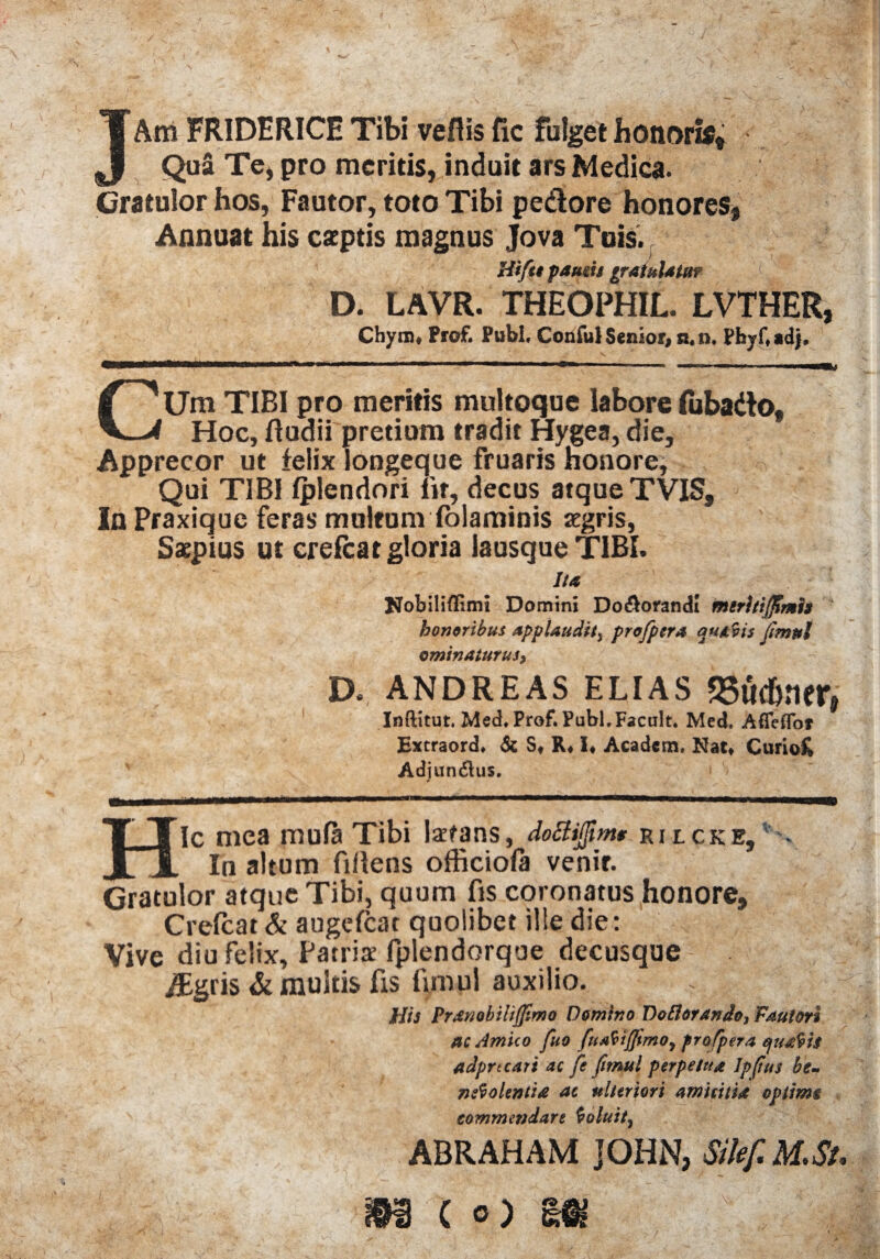 3, JAm FRIDHRICE Tibi vefiis fic fulget honori Qua Te, pro meritis, induit ars Medica. Gratulor hos, Fautor, toto Tibi pedore honores» Annuat his caeptis magnus Jova Tuis., Hifu famis gratulatu? [ D. LAVR. THEOPHIL. LVTHER, Chynu Prof. Pubi, Conful Senior, n,n, Phyf,adj. CUm TIBI pro meritis multoque labore fubado. Hoc, ftudii pretium tradit Hygea, die. Apprecor ut felix longeque fruaris honore. Qui TIBI Iplendori Iit, decus atque TVIS, In Praxique feras multum folaminis aegris, Saepius ut crelcat gloria lausque TIBI. Ita Nobiliflimi Domini Do&orandI meritifftmh honoribus applaudits pro/pera auavis fimul ominaturus, D. ANDREAS ELIAS «Su&ner» Inftitut. Med, Prof. Pubi,Facult. Mcd. Afleflof Extraord, & S* R, 1« Academ, Nat» Curiofc Adiun$us. * Hic mea mula Tibi labans, doBijfm* rilcke, In altum fillens officiofa venir. Gratulor atque Tibi, quum fis coronatus honore, Crelcat & augefcat quolibet ille die: Vive diu felix, Patris fplendorque decusque /Egris & multis fis fimul auxilio. His Pranobilijfmo Domino DoBorando, Fautori ac Amico fuo fu i fimo, frofpera quadis adprtcari ac fe fimul perpetua Jpfius be¬ neolentia ac ulteriori amicitia optimi commendare Coluit, ABRAHAM JOHN, Sikf.M.St.