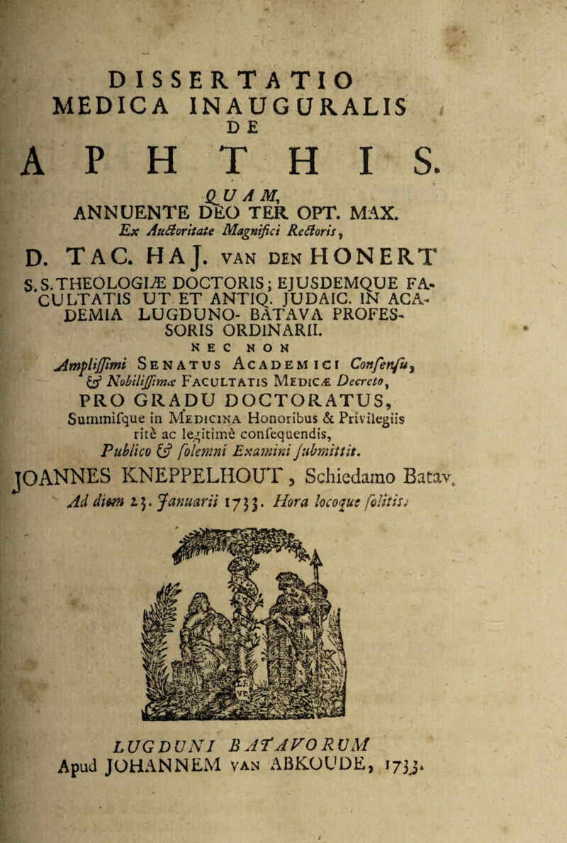 DISSERTATIO MEDICA INAUGURALIS D E APHTHIS. au A M, ANNUENTE DEO TER OPT. MAX. Ex Alitior itate Magnifici Rctioris, D. TAC. HAJ. VAN DEN HONERT S.S.THEOLOGIiE DOCTORIS; EJUSDEMQUE FA¬ CULTATIS UT ET ANTIO. JUDAIC. IN ACA¬ DEMIA LUGDUNO- BATAVA PROFES¬ SORIS ORDINARII. NEC NON jimfliffimi Senatus Academici Confetifu3 & Nobilifiim# Facultatis Medica Decreto, PRO GRADU DOCTORATUS, Summifque in Medicina Honoribus & Privilegiis rite ac legitime confequendis, Publico & folemni Examini Jubmittit. TOANNES KNEPPELHOUT , Schiedamo Bataiv. m 4 r • a v a* m 4 . Ad diun 15. Januarii 1735. Hora locoqut felitisj LUGDUNI BATAVORUM Apud JOHANNEM van ABKOUDE, 1733.