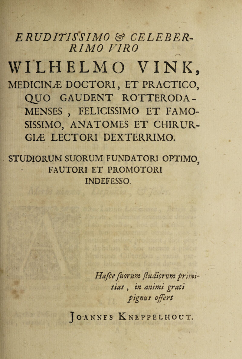 ERUDITISSIMO & CELEBER¬ RIMO VIRO WILHELMO V INK, MEDICINAE DOCTORI, ET PRACTICO, QUO GAUDENT ROTTERODA- MENSES , FELICISSIMO ET FAMO¬ SISSIMO, ANATOMES ET CHIRUR¬ GIAE LECTORI DEXTERRIMO. STUDIORUM SUORUM FUNDATORI OPTIMO, FAUTORI ET PROMOTORI INDEFESSO, Hafce fuorum fi udiorum primi¬ tias , in animi grati pignus offert J O A N N E S KnEPPELHOUT,