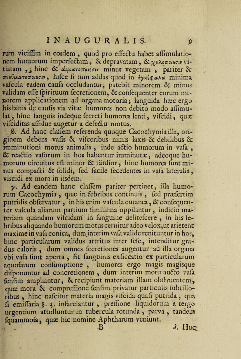 1NAUGURALIS. j> rum vicifiim in eosdem , quod pro cffeftu habet affimulatio- nem humorum imperfectam, & depravatam, 6c ^uAo7rtfig<r*v vi¬ tiatam hinc 6c cittAXTOTroiirw minus vegetam , pariter dc mzv[jLctT07Foitcif, hifce fi tum addas quod in iyxiQocKu) minima vafcula eadem caufa occludantur, patebit minorem 6c minus validam efiefpirituum fecretionem, 5cconfequenter eorum mi¬ norem applicationem ad organa motoria * languida hxc ergo his binis de caufis vis vitx humores non debito modo afiimu- lat, hinc fanguis indeque fecreti humores lenti, vifcidi, qux vifciditas afiidue augetur a defcclu motus. /3. Ad hanc claflem referenda quoque Cacochymiailla, ori¬ ginem debens vafis &: vifceribus nimis laxis Sc debilibus imminutioni motus animalis, inde actio humorum in vafa , & readtio vaforum in hos habentur imminutx, adeoque hu¬ morum circuitus eft minor &C tardior* hinc humores funt mi¬ nus compadti & folidi, fed facile fecedente6 in vafa lateralia, viscidi ex mora in iisdem. y. Ad eandem hanc clafiem pariter pertinet, illa humo¬ rum Cacochymia , qux in febribus continuis , fed prxfertim putridis obfervatur , in his enim vafcula cutanea, confequen¬ ter vafcula aliarum partium iimillima oppilantur, indicio ma¬ teriam quandam vifcidam in fanguine delitefcere , in his fe¬ bribus aliquando humorum motus cernitur adeo velox,ut arietent maxime in vafa conica, dum jnterim vafa valide renituntur in hos, hinc particularum validus attritus inter fefe, intenditur gra¬ dus caloris , dum omnes fecretiones augentur ad illa organa vbi vafa funt aperta , fit fanguinis exficcatio ex particularum aquofarum confumptione , humores ergo magis magisque dilponuntur ad concretionem , dum interim motu audto vafa fenfim ampliantur, &;recipiunt materiam illam obftruenteny, qux mora &: comprefiione fenfim privatur particulis fubtilio- ribus , hinc nafcitur materia magis vifcida quafi putrida , qua fi emiflaria §. 3. infarciantur , preflione liquidorum a tergo urgentium attolluntur in tubercula rotunda , parva , tandem fquammofa, qux hic nomine Aphtharum veniunt, t . B i. Huq: