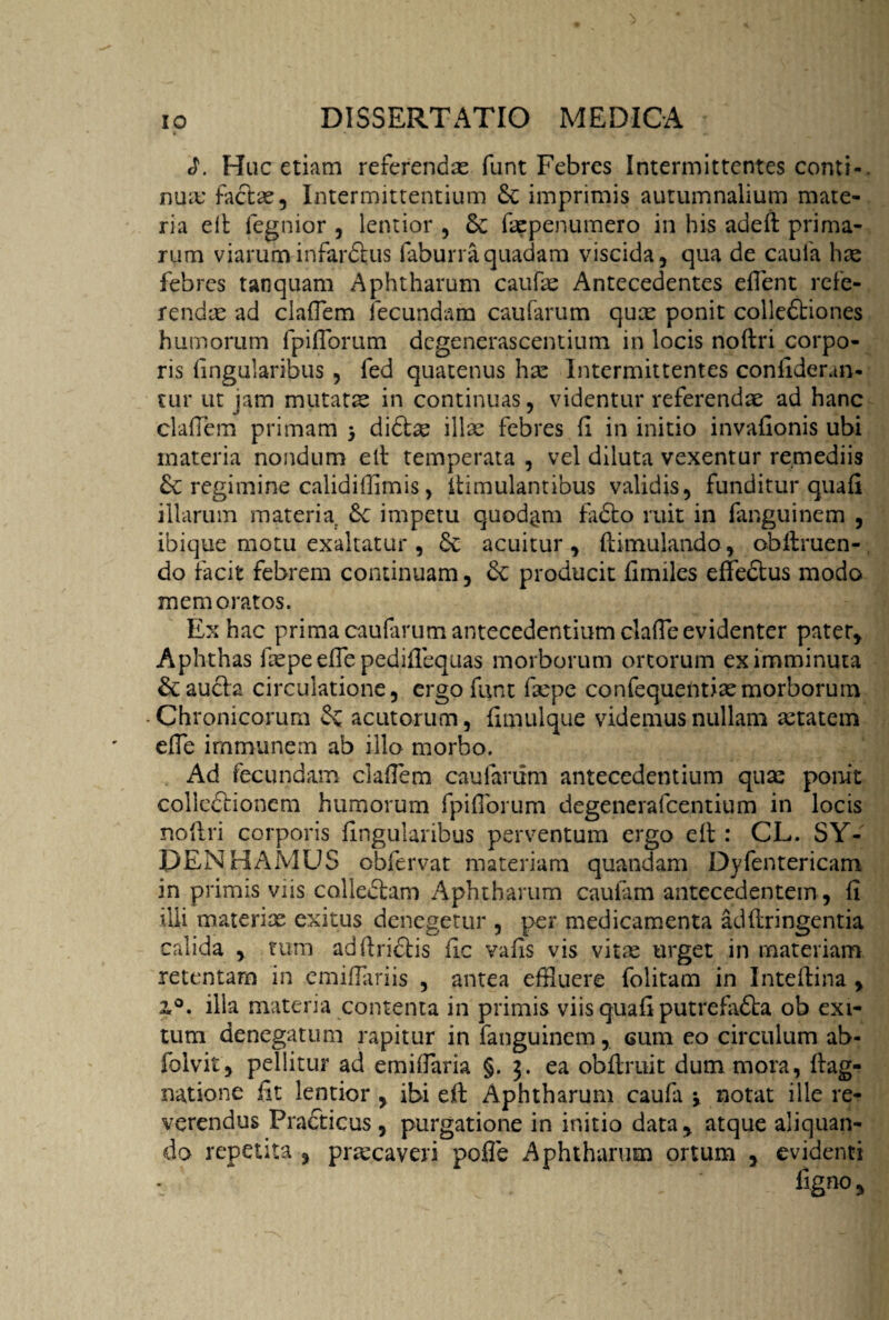 Huc etiam referendas funt Febres Intermittentes conti-, nuas factas. Intermittentium dc imprimis autumnalium mate¬ ria eft fegnior , lentior , dc fappenumero in his adeft prima¬ rum viarum infarftus faburra quadam viscida, qua de caula has febres tanquam Aphtharum caufas Antecedentes eflent refe¬ rendae ad clafTem fecundam caularum quas ponit colledtiones humorum fpilforum dcgenerascentium in locis noftri corpo¬ ris lingularibus , fed quatenus has Intermittentes confiderun- tur ut jam mutata in continuas, videntur referendas ad hanc clafTem primam } di6bce illas febres II in initio invafionis ubi materia nondum eft temperata , vel diluta vexentur remediis dc regimine calidiffimis, ftimulantibus validis, funditur quali illarum materia de impetu quodam fiidto ruit in fanguinem , ibique motu exaltatur , de acuitur , ftimulando, obftruen- do facit febrem continuam, de producit fimiles effedtus modo memoratos. Ex hac prima caularum antecedentium clalTe evidenter pater. Aphthas fas pe effe pediflequas morborum ortorum ex imminuta dc aucta circulatione, ergofunt fiepe confequentiasmorborum Chronicorum de acutorum, fimulque videmus nullam astatem elTe immunem ab illo morbo. Ad fecundam clafiem caularum antecedentium quas ponit colledtioncm humorum fpifibrum degenera Icentium in locis noftri corporis lingularibus perventum ergo eft : CL. SY- DEN HAMUS obfervat materiam quandam Dyfentericam in primis viis calledtam Aphtharum caulam antecedentem, fi illi materias exitus denegetur , per medicamenta adftringentia calida , tum adftriftis fic vafis vis vitas urget in materiam retentam in emifiariis , antea effluere folitam in Inteftina , z°. illa materia contenta in primis viis quafi putrefadta ob exi¬ tum denegatum rapitur in fanguinem, cum eo circulum ab- folvit, pellitur ad emilfaria §.3. ea obftruit dum mora, ftag- natione iit lentior , ibi eft Aphtharum caufa v notat ille re¬ verendus Practicus , purgatione in initio data, atque aliquan¬ do repetita , prtecaveri pofie Aphtharum ortum , evidenti