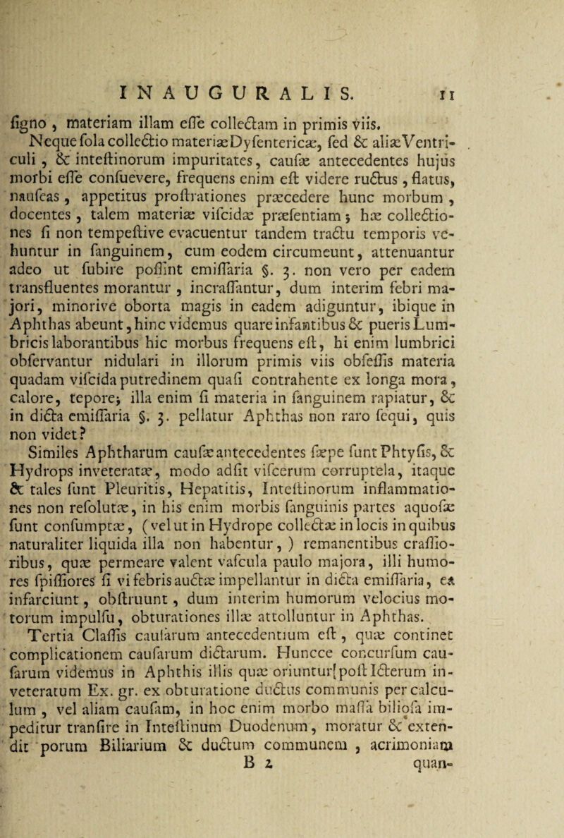 figno , materiam illam efie colledtam in primis viis. Neque folacollcdtio materias Dyfentericas, fed & alias Ventri¬ culi , &: intefiinorum impuritates, caulas antecedentes hujus morbi efie confuevere, frequens enim efi videre rudtus, flatus, naufeas, appetitus profirationes procedere hunc morbum , docentes , talem materia: vifcidas prsefentiam $ ha: collectio¬ nes fi non tempeflive evacuentur tandem tractu temporis ve¬ huntur in fanguinem, cum eodem circumeunt, attenuantur adeo ut fubire poffint emifiaria §. 3. non vero per eadem transfluentes morantur , incrafiantur, dum interim febri ma¬ jori, minorive oborta magis in eadem adiguntur, ibique in Aphthas abeunt, hinc videmus quare infantibus & puerisLum- bricislaborantibus hic morbus frequens efi, hi enim lumbrici obfervantur nidulari in illorum primis viis obfeflis materia quadam vifcida putredinem quali contrahente ex longa mora, calore, tepore* illa enim fi materia in fanguinem rapiatur, 8c in dicta emifiaria §. 3. pellatur Aphthas non raro fequi, quis non videt ? Similes Aphtharum caufeantecedentes fa:pe funtPhtyfis, 8c Hydrops inveteratae, modo adiit vifcerum corruptela, itaque & tales funt Pleuritis, Hepatitis, Intefiinorum inflammatio¬ nes non refolutae, in his enim morbis fanguinis partes aquofse funt confumptas, (vel ut in Hydrope collecta: in locis in quibus naturaliter liquida illa non habentur,) remanentibus craflio- ribus, quas permeare valent vafcula paulo majora, illi humo¬ res fpifliores fi vi febris audias impellantur in didta emifiaria, ea infarciunt, obftruunt, dum interim humorum velocius mo¬ torum impulfu, obturationes illa: attolluntur in Aphthas. Tertia Clafiis caularum antecedentium efi , qua: continet complicationem caufarum didtarum. Huncce concurfum cau- farum videmus in Aphthis illis quas oriunturjpofi Idterum in¬ veteratum Ex. gr. ex obturatione dudtus communis per calcu¬ lum , vel aliam caulam, in hoc enim morbo mafia biliola im¬ peditur tranfire in Intefiinum Duodenum, inoratur dc*exten- dit porum Biliarium ductum communem , acrimoniam B z quan«