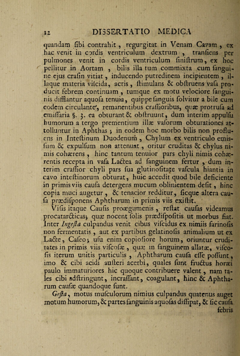 quandam fibi contrahit , rcgurgitat in Venam Cavam , ex hac venit in cordis ventriculum dextrum , tranfiens per pulmones venit in cordis ventriculum finiflrum, ex hoc pellitur in Aortam , bilis illa tum commixta cum {angui¬ ne ejus crafin vitiat, inducendo putredinem incipientem , il- laque materia vifcida, acris , llimulans Sc obflruens vafa pro¬ ducit febrem continuam , tumque ex motu velociore fangui- nis difflantur aquola tenuia, quippefanguis folvitur a bile cum eodem circulante', remanentibus craffloribus, quae protrufa ad emifiaria §. 3. ea obturanti obfiruunt, dum interim appulfu humorum a tergo prementium illae vaforum obturationes at¬ tolluntur in Aphthas •> in eodem hoc morbo bilis non proflu¬ ens in Intcflinum Duodenum , Chylum ex ventriculo emis- fum Sc expulfum non attenuat , oritur cruditas Sc chylus ni¬ mis cohaerens , hinc tantum tenuior pars chyli nimis cohae¬ rentis recepta in vafa Ladtea ad fanguinem fertur , dum in¬ terim crafflor chyli pars fua glutinofitafe vafcula hiantia in cavo inteflinorum obturat, huic accedit quod bile deficiente in primis viis caufa detergens mucum oblinientem defit, hinc copia muci augetur , Sc tenacior redditur, ficquc altera cau¬ fa praedifponens Aphtharum in primis viis exiftit. Vifis itaque Caufis proaegumenis , reflat caufas videamus procatarcticas* quae nocent folis praedifpofitis ut morbus fiat. Inter Ingefta culpandus venit cibus vifcidus ex nimiis farinofis non fermentatis , aut ex partibus gelatinofis animalium ut ex Ladte, Cafeo* ufu enim copiofiore horum, oriuntur crudi¬ tates in primis viis vifcofae , quae in fanguinem allatae, vifco- fis iterum unitis particulis , Aphtharum caufa effe pofiunt, imo Sc cibi acidi autleri acerbi, quales funt frudtus horad paulo immaturiores hic quoque contribuere valent y nam ta¬ les cibi adftringunt, incraffant, coagulant, hinc & Aphtha¬ rum caufae quandoque funt. Geftay motus mufculorum nimius culpandus quatenus auget motum humorum, Sc partes fanguinis aquofas diflipat, Sc fic caufa febris