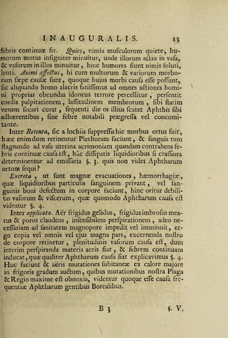 *5 febris continuae fit. Quies, nimia mufculorum quiete, hu¬ morum motus infigniter minuitur, unde illorum a<51io in vafa, & vaforum in illos minuitur, hinc humores fiunt nimis foluti, lenti. Animi affeEtus, hi cum multorum Sc variorum morbo¬ rum fiepe caufie funt, quoque hujus morbi caufa efle pofiunr, fic aliquando homo alacris faniffimus ad omnes a&iones homi¬ ni proprias obeundas idoneus terrore percellitur , perfentit cordis palpitationem, lafiitudinem membrorum , fibi fiatim venam fecari curat , fequenti die os illius fcatet Aphthis fibi adhaerentibus, fine febre notabili praegrefia vel concomi- tante. Inter Retenta, fic a lochiis fuppreflishic morbus ortus fuit, haec enim dum retinentur Plethoram faciunt, Se fanguis tum fiagnando ad vafa uterina acrimoniam quandam contrahens fe¬ bris continuae caufa efi, hac difiipatis liquidioribus fi craffiora determinentur ad emifiaria §. j. quis non videt Aphtharum ortum fcqui ? Excreta , ut funt magnae evacuationes, haemorrhagiae, quae liquidioribus particulis fanguinem privant, vel fan- guinis boni defeftum in corpore faciunt, hinc oritur debili¬ tas vaforum Sc vifcerum, quae quomodo Aphtharum caula efi: videatur §, 4. Inter applicata. Aer frigidus gelidus, frigidusimbrofus mea¬ tus & poros claudens , infenfibilem perfpirationem , adeo ne- cefiariam ad fanitatem magnopore impedit vel imminuit, er¬ go copia vel omnis vel ejus magna pars, excernenda nofiro de corpore retinetur, plenitudinis vaforum caufa efi, duin interim perfpiranda materia acris fiat, £c febrem continuam inducat, quae qualiter Aphtharum caufa fiat explicavimus §. 4. Huc faciunt Sc aeris mutationes fubitaneas ex calore majore in frigoris gradum audhim, quibus mutationibus nofira Plaga Regio maxime efi obnoxia, videntur quoque efie caufa fre¬ quentia Aphtharum gentibus Borealibus,