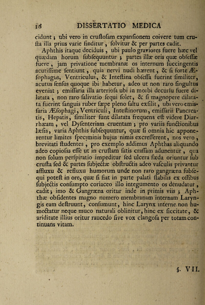 cidunt \ ubi vero in cruftofam expanfionem coivere tum cru- Aa illa prius varie finditur , folvitur & per partes cadit. Aphthis itaque deciduis, ubi paulo graviores fuere haec vel quxdam horum fubfequuntur * partes illae oris quas obfefTac fuere , jam privatione membranae os internum fuccingentis acutiflime fentiunt , quia nervi nudi haerent, & fi forte «/E- fophagus, Ventriculus, & Inteflina obfefla fuerint fimiliter, acutus fenfus quoque ibi habetur, adeo ut non raro fingultus eveniat emiflaria illa arteriofa ubi in morbi decuifu fuere di¬ latata , non raro falivatio fequi folet, £c fi magnopere dilata¬ ta fuerint fanguis ruber faspe pleno faltu exfilit, ubi veroemis- faria ./Efophagi, Ventriculi, Inteftinorum, emiflarii Pancrea¬ tis, Hepatis, fimiliter funt dilatata frequens effc videre Diar- rhasam , vel Dyfenteriam cruentam j pro variis functionibus laefis, varia Aphthis fubfequuntur, quas fi omnia hic appone¬ rentur limites fpeciminis hujus nimis excrefTerent, nos vero , brevitati fludentes, pro exemplo addimus Aphthas aliquando adeo copiofas efTe ut in cruftam fatis crafTam adunentur , qua non folum perfpiratio impeditur fed ulcera fxda oriuntur fub crufta fed partes fubjedtas obflru6fcis adeo vafculis privantur afHuxu refluxu humorum unde non raro gangrxna fubfc- qui poteft in ore, quas fl fiat in parte palati flabilis ex ofllbus fubjedtis confumpto coriaceo illo integumento os denudatur, cadit > imo 6t Gangraena oritur inde in primis viis $ Aph- thx obfidentes magno numero membranam internam Laryn¬ gis eam deftruunt, confumunt, hinc Larynx interne non hu- me&atur neque muco naturali oblinitur, hinc ex ficcitate, ariditate illius oritur raucedo five vox clangofa per totam con¬ tinuans vitam. §. VIL