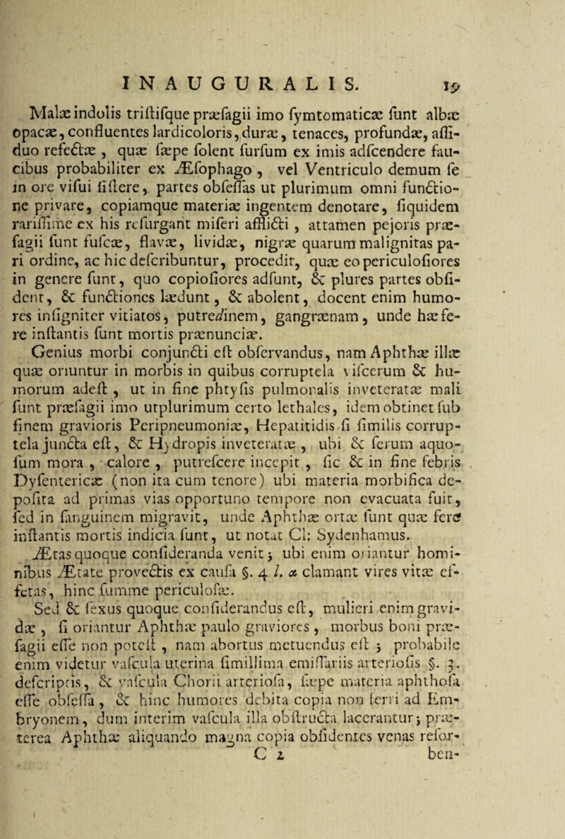 Malae indolis triftifque prsefagii imo fymtomaticae funt albae opacae,confluenteslardicoloris, durae, tenaces, profundae,adi- duo refeflae , quae faepe folent furfum ex imis adfcendere fau¬ cibus probabiliter ex kEfophago , vel Ventriculo demum fe in ore vifui fidere, partes obfefTas ut plurimum omni functio¬ ne privare, copiamque materiae ingentem denotare, fiquidem raridime ex his rcfurgant miferi afHidti , attamen pejoris prae- fagi i funt fufcce, flavae, lividas, nigrae quarum malignitas pa¬ ri ordine, ac hic defcribuntur, procedit, quae eo periculofiores in genere funt, quo copioflores adfunt, plures partes obli¬ dent, 6c fundtiones laedunt, & abolent, docent enim humo¬ res inflgnitcr vitiatos, putredinem, gangraenam, unde hae fe¬ re inflantis funt mortis praenunciae. Genius morbi conjuncti cft obfervandus, nam Aphthrc ilice quae oriuntur in morbis in quibus corruptela \ ifcerum & hu¬ morum adeft , ut in fine phtyfls pulmonalis inveteratae mali funt praefagii imo utplurimum certo lethales, idem obtinet fub finem gravioris Peripneumoniae, Hepatitidis fi fimilis corrup¬ tela juncta eft, ck Hydropis inveteratae , ubi dc ferum aquo- fum mora , calore , putrefeere incepit , fic & in fine febris Dyfentericae (non ita cum tenore) ubi materia morbifica de- pofita ad primas vias opportuno tempore non evacuata fuit, fed in fanguinem migravit, unde Aphthae ortae funt quae fertf inftantis mortis indicia funt, ut notat Cl: Sydenhamus. 7£tasquoque confideranda venit > ubi enim oriantur homi¬ nibus kEute provectis ex caufa §.4 I. a. clamant vires vitae ef¬ fetas, hinc fumme periculofae. Sed 6c fexus quoque confiderandus eft, mulieri enim gravi¬ dae , d oriantur Aphthae paulo graviores , morbus boni prae¬ fagii efle non poteft , nam abortus metuendus eft 5 probabile enim videtur vafcula uterina flmiUima emiffariis arteriolis §. 3. deferipeis, ck vafcula Chorii arteriola, faepe materia aph tholi ede obfeffa , & hinc humores debita copia non ferri ad Em¬ bryonem, dum interim vafcula illa obftructa lacerantur j prae¬ terea Aphthx aliquando magna copia oblidentes venas reior- C z bcu- 1