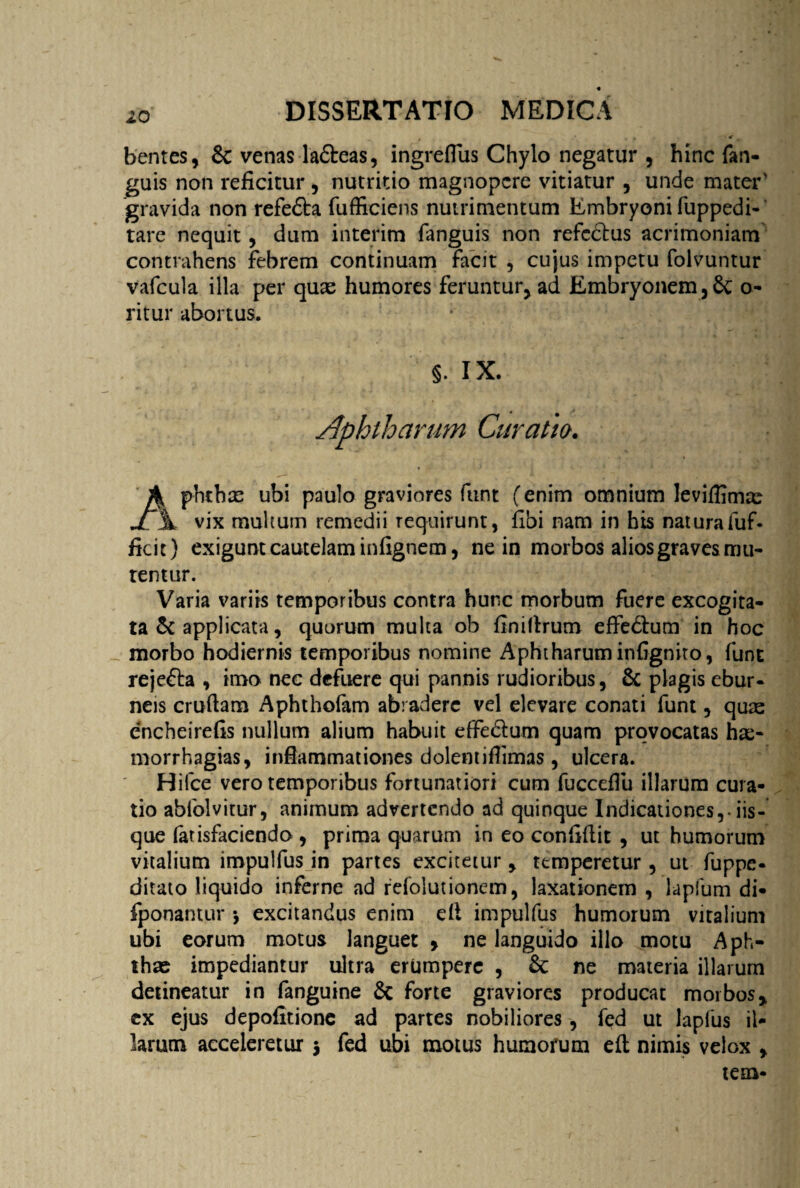 . * t 4 bentes, & venas la&eas, ingreflus Chylo negatur , hinc fan- guis non reficitur , nutritio magnopere vitiatur , unde mater' gravida non refedta fufficiens nutrimentum Embryoni fuppedi- tare nequit, dum interim fanguis non refectus acrimoniam contrahens febrem continuam facit , cujus impetu folvuntur vafcula illa per quae humores feruntur, ad Embryonem,Sc o- ritur abortus. s. ix. Aphtharum Curatio. A phchx ubi paulo graviores funt (enim omnium leviffimae Ji \ vix multum remedii requirunt, fibi nam in his naturafuf- ficit) exigunt cautelam infignem, ne in morbos alios graves mu¬ tentur. Varia variis temporibus contra hunc morbum fuere excogita¬ ta & applicata, quorum multa ob finiltrum effedtum in hoc morbo hodiernis temporibus nomine Aphtharum infigniro, fune reje&a , imo nec defuere qui pannis rudioribus, & plagis ebur¬ neis cruftam Aphthofam abradere vel elevare conati funt, quas encheirefis nullum alium habuit effedtum quam provocatas has- morrhagias, inflammationes dolentifiimas , ulcera. Hifce vero temporibus fortunatiori cum fuccefiu illarum cura¬ tio abfolvitur, animum advertendo ad quinque Indicationes,, iis¬ que farisfaciendo , prima quarum in eo confidit , ut humorum vitalium impulfus in partes excitetur, temperetur, ut fuppe- ditato liquido inferne ad refolutionem, laxationem , lapfum di- fponantur •, excitandus enim di impulfus humorum vitalium ubi eorum motus languet » ne languido illo motu Aph¬ thae impediantur ultra erumpere , & ne materia illarum detineatur in fanguine 6c forte graviores producat morbos* ex ejus depofitionc ad partes nobiliores, fed ut lapius il¬ larum acceleretur j fed ubi motus humorum eft nimis velox * tem-