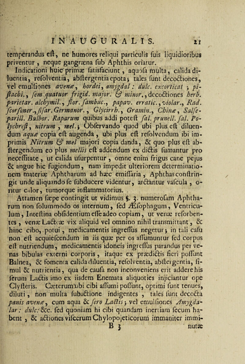 temperandus eft, ne humores reliqui particulis fuis liquidioribus priventur , neque gangraena fub Aphthis oriarur. Indicationi huic'primae fatisfaciunt , aquofa multa, calida di¬ luentia, refolventia, abftergentiaepota* tales funt deco£tiones, vel emulfiones avena, hordei, amygdal: dulc. excorticat * pl- ftachi., fem quatuor frigid. major. £s? minor♦, deco£tiones herh. parietar. alchymil., flor, flambuc., papav. erratic.,violar., Rad. fleorfoner .,fifar. G er manor., GlycirrhGramin., China, Salfle• parili. Bulbor. Raparum quibus addi poteft flal. prunell. flal. Po- lychreft, nitrum , ^/.5 Obfervando quod ubi plus eft; diluen¬ dum copia effc augenda , ubi plus eft refolvendum ibi im¬ primis Nitrum 13 mei majori copia danda, & quo plus eft ab- liergendum eo plus mellis eft addendum ex didtis fumantur pro neceflitate , ut calida ufurpentur , omne enim frigus cane pejus & angue hic fugiendum, nam impedit ulteriorem determinatio¬ nem materiae Aphtharum ad haec emiflaria , Aphthas conftrin- git unde aliquandofe fubducere videntur, ardtantur vafcula , o- ritur calor, tumorque inflammatorius. Attamen faepe contingit ut vidimus $. 3. numerolam Aphtha¬ rum non folummodo os internum, fed ^fophagum, Ventricu¬ lum, Inteftina oblidentiumefleadeo copiam, ut vena: reforben- tes , vena: La&eae vix aliquid vel omnino nihil transmittant, &C hinc cibo, potui , medicamentis ingreflus negetur j in tali cafu non eft acquiefcendum in iis quae per os affumuntur fed corpus eft nutriendum, medicamentis idoneis ingreflus parandus per ve¬ nas bibulas externi corporis , itaque ex praediatis fieri poflunt Balnea, & fomenta calida diluentia, refolventia, abftergentia, fi- mul & nutrientia, qua de caufa non inconveniens erit addere his ferum La&is imo ex iisdem Enemata aliquoties injiciantur ope Clyfteris. Caeterum*ubi cibi aflumi poflunt, optimi funt tenues, diluti , non multa fuba&ione indigentes , tales funt decc&a panis avente, cum aqua & flero Laftts*, vel emulfiones Amygda* lar: dulc: £cc. fed quoniam hi cibi quandam inertiam fecum ha¬ bent , £c a&iones vifcerumChylopojeticorum immaniter immi- B 3 ' nutas