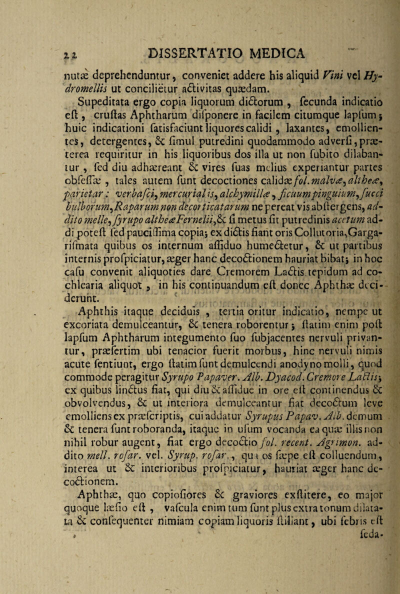 nutse deprehenduntur, conveniet addere his aliquid Vini vel Hy- dromellis ut concilietur adtivitas quaedam. Supeditata ergo copia liquorum didtorum , fecunda indicatio efi , cruftas Aphtharum difponere in facilem citumque lapfum * huic indicationi fatisfaciunt liquores calidi , laxantes, emollien¬ tes, detergentes, Se fimul putredini quodammodo adverfi,prae¬ terea requiritur in his liquoribus dos illa ut non fubito dilaban¬ tur , fed diu adhaereant & vires fuas melius experiantur partes obfefiae , tales autem funt decoctiones calid&fol.malva,althe#, pariet ar: verbafici, mercurial is, alchymilla, ficuumpinguium, fucci bulborum,Raparum non decorticatarum ne pereat vis abfiergens, ad¬ dito meile, fiyrupo altheaFerneliifisi fi metus fit putredinis acetum ad¬ di poteft fed pauciifima copia* ex didtis fiant oris Colkuoria,Garga- rifmata quibus os internum afiiduo humedtetur, 6c ut partibus internis profpiciatur, aeger hanc decodtionem hauriat bibat* in hoc cafu convenit aliquoties dare Cremorem Ladlis.tepidum ad co¬ chlearia aliquot , in his continuandum eft donec Aphthae deci¬ derunt. Aphthis itaque deciduis , tertia oritur indicatio, nempe ut excoriata demulceantur, 3c tenera roborentur * fiatim enim poli lapfum Aphtharum integumento fuo fubjacentes nervuli privan¬ tur, prseiertim ubi tenacior fuerit morbus, hinc nervuli nimis acute fentiunt, ergo fiatim funt demulcendi anody no molli, quod commode peragitur Syrupo Papaver. Alb. Dyacod. Cremore Labiis* ex quibus lindtus fiat, qui diu&aiTidue in ore efi continendus & obvolvendus, & ut interiora demulceantur fiat dccc&um leve emolliens ex prcefcriptis, cui addatur Syrupus Papav. Aib. demum &; tenera funt roboranda, itaque in ufum vocanda eaqure illis non nihil robur augent, fiat ergo decoctio fiol. recent. Agnmon. ad¬ dito meli, rofiar. vel. Syrup. rofiar., qua os fiepe efi colluendum, interea ut Sc interioribus profpiciatur, hauriat aeger hanc dc- co&ionem. Aphthae, quo copiofiores 6c graviores exfiitere, eo major quoque laefio efi , vafcula enim tum funt plus extra tonum dilata¬ ta & confequenter nimiam copiam liquoris fliliant, ubi febris efi * ' feda-