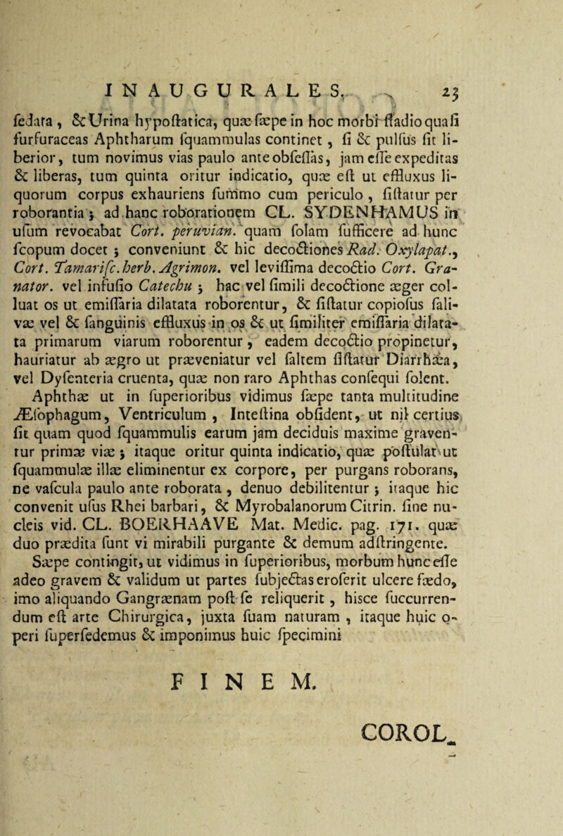 INAUGURA L E Sr.. iz feJara , &: Urina hypoftaticn, quae faepe in hoc morbi fiadio qua fi furfuraceas Aphtharum fquammulas continet , fi & pulfus fit li¬ berior, tum novimus vias paulo anteobfefias, jam die expeditas & liberas, tum quinta oritur indicatio, quae eft ut effluxus li¬ quorum corpus exhauriens furrimo cum periculo , fiftatur per roborantia 5 ad hanc roborationem CL. SYDENHAMUS in ulum revocabat Cori. peruvian. 'quam folam fufficere ad hunc fcopum docet 5 conveniunt 6c hic deco&iones Rad. Oxylapat.^ Cort. 1’amarifc.herb. Agrimon, vel levifflma deco<5tio Cort. Gra- nator, vel infufio Catechu j hac vel fimili deco6iione aeger col¬ luat os ut emifiaria dilatata roborentur, 8t fiftatur copiofus fali- vae vel 6c (anguinis effluxus in os & ut fimiliter emifiaria dilata¬ ta primarum viarum roborentur, eadem decodio propinetur, hauriatur ab aegro ut praeveniatur vel faltem fiftatur Diarrhxa, vel Dyfenteria cruenta, quae non raro Aphthas confequi folent. Aphthae ut in fuperioribus vidimus faepe tanta multitudine ./Efophagum, Ventriculum, Inteftina obfident, ut nif certius fit quam quod fquammulis earum jam deciduis maxime graven¬ tur primos vise j itaque oritur quinta indicatio, quas poftulat ut fquammulae illae eliminentur ex corpore, per purgans roborans, ne vafcula paulo ante roborata , denuo debilitemur j itaque hic convenit ufus Rhei barbari, 8c MyrobalanorumCitrin. fine nu¬ cleis vid. CL. BOERHAAVE Mat. Medie, pag. 171. qua^ duo praedita funt vi mirabili purgante & demum adftringente. Saepe contiugitjut vidimus in fuperioribus, morbum huncefie adeo gravem 6c validum ut partes fubjedtas eroferit ulcere faedo, imo aliquando Gangraenam poft fe reliquerit, hisce fuccurren- dum eft arte Chirurgica, juxta fuam naturam , itaque huic o- peri fuperfedemus & imponimus huic fpecimini FINEM. COROL.