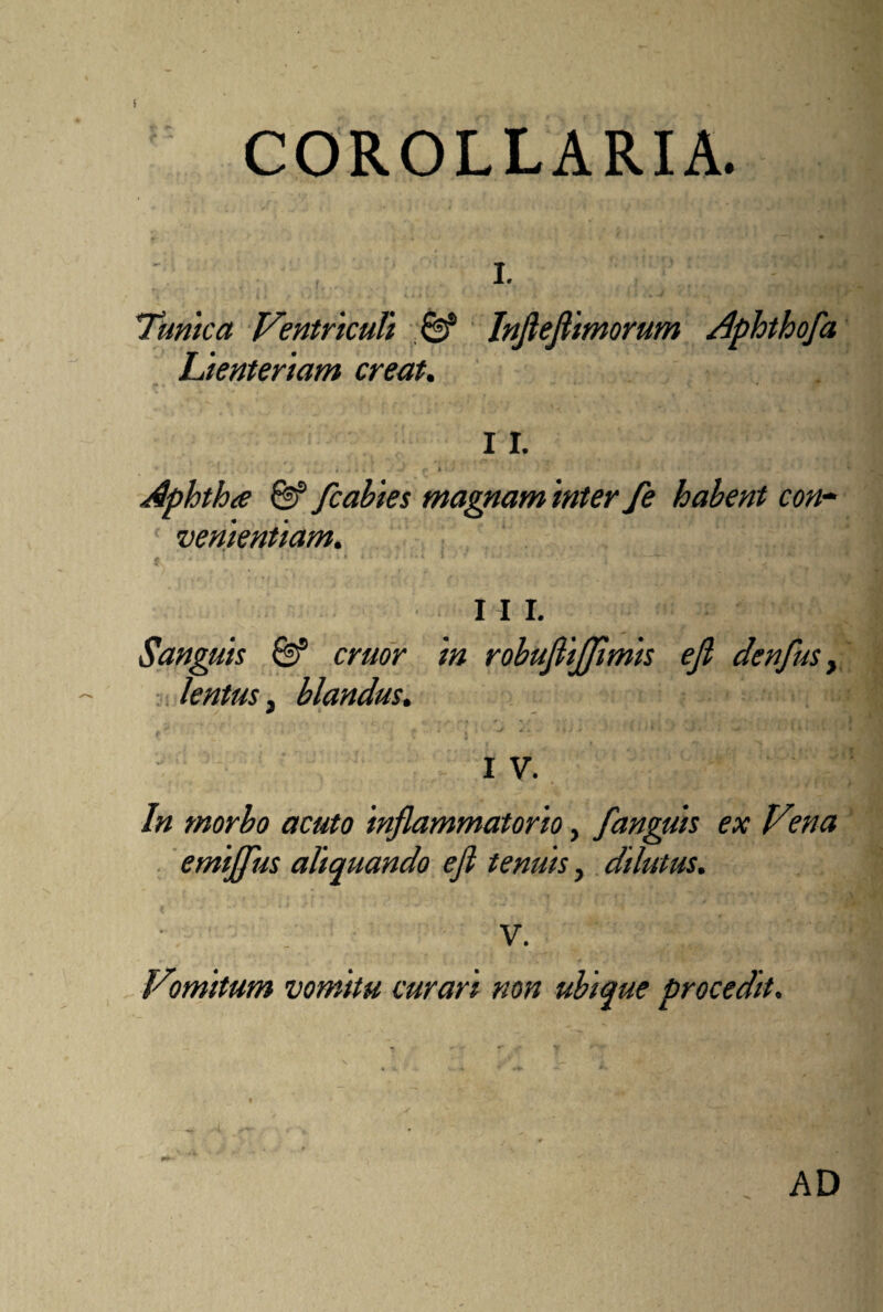 i COROLLARIA. I. Tunica Ventriculi & Infiefiimorum Lienteriam creat. o a I r* * ; [ i t . . • .. 1 » f > / Aphtha & fcabies magnam inter fe habent con¬ venientiam. I I I. Sanguis & eruor in robufli/Jimis e fi denfus, lentus 3 blandus. I V. In morbo acuto inflammatorio, /anguis ex V°na emijfus aliquando efi tenuis, dilutus. V. Vomitum vomitu curari non ubique procedit. AD