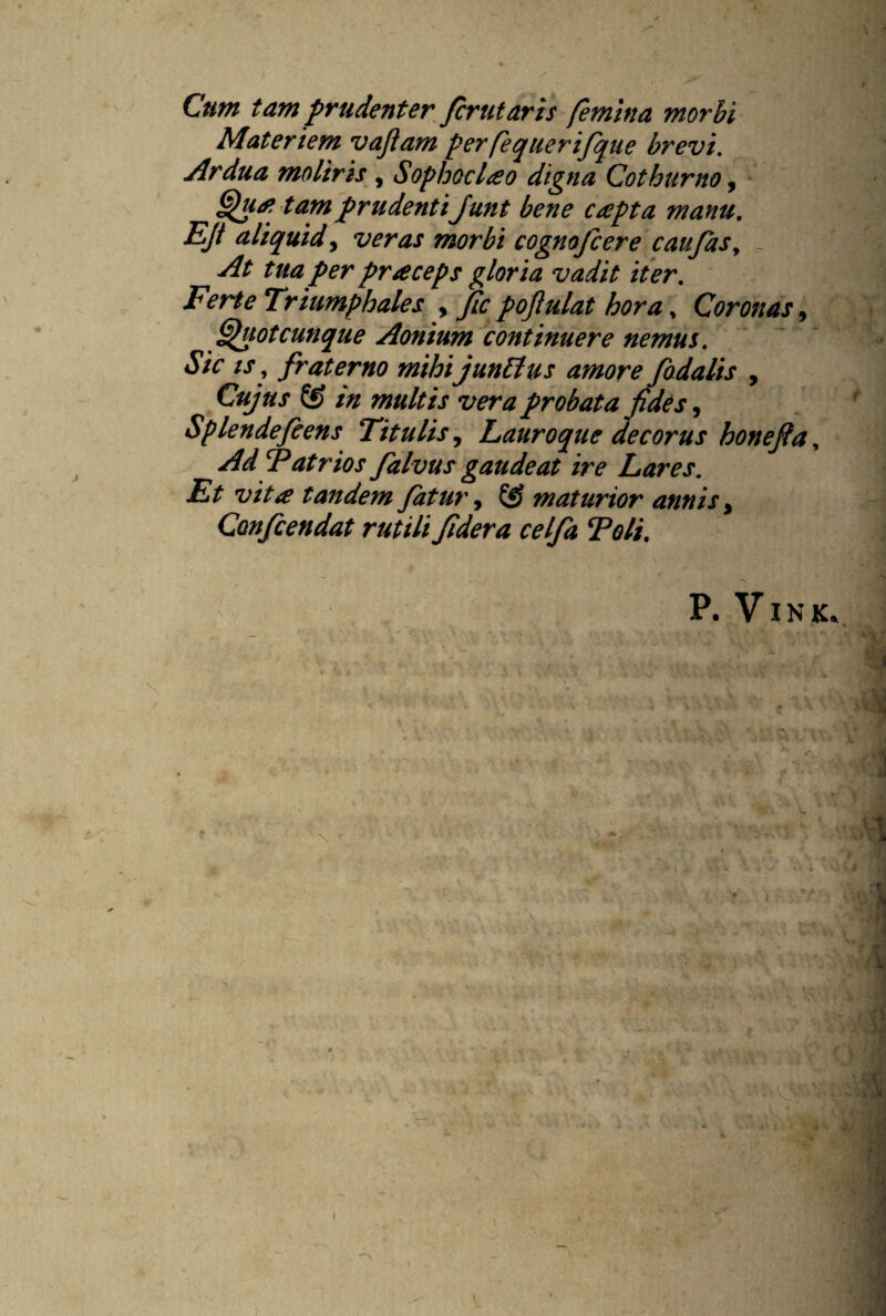 Cum tam prudenter fer ut aris femina morbi Materiem vajiam perfequerifque brevi. Ardua moliris , Sophoclao digna Cothurno, Qua? tam prudenti Junt bene capta manu. EJt aliquid, veras morbi cognofcere caufasy _ At tua per praceps gloria vadit iter. Ferte Triumphales , fic pojiulat horay Coronas, Quot cunque Aonium continuere nemus. Sic is, fraterno mihi juntlus amore fodalis , Cujus & m multis vera probata fides, Splendefeens Titulis, Tauroque decorus honefia, Ad Patrios falvus gaudeat ire Lares. Et vita tandem fatur, maturior annis, Confcendat rutili fidera celfa Poli. P. V IN Kv ■ n ii i i