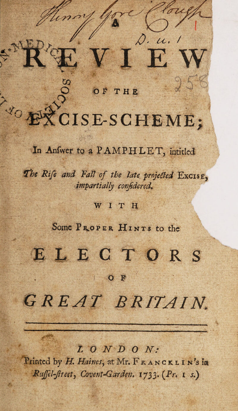 T F **»»* '■*■■■» cue v>*&? ISE-SCHEME; In Anfwer to a PAMPHLET^ inti tied If he Rife and Fall of the late projected Excise^ impartially confidered* WITH Some Proper Hints to the ELECTORS ° F GREAT BRITAIN. L 0 ft D O N: Printed by H. Haiti esy at Mr. Francklin's ia RuJfd-Jlteet) Covent-Garden. 1733. (Pr. 1 s.)