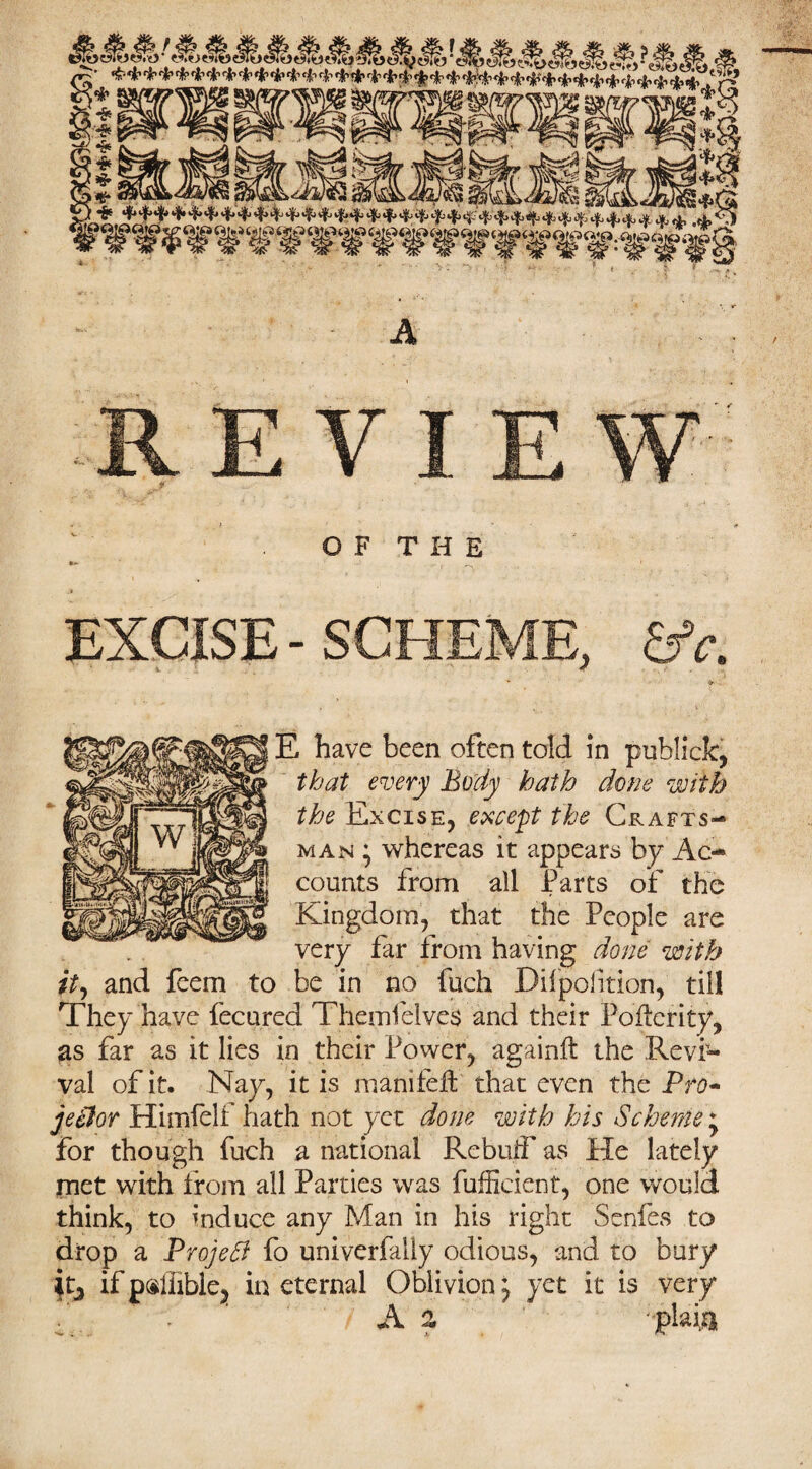 A j OF THE EXCISE - SCHEME, &c. E have been often told in publick, that every Body hath done with the Excise, except the Crafts¬ man • whereas it appears by Ac-* counts from all Parts of the Kingdom, that the People are very far from having done with it, and fcem to be in no fuch Dilpoiition, till They have fecured Themfelves and their Poftcrity, as far as it lies in their Power, againft the Revi¬ val of it. Nay, it is manifeft that even the Pro- jeitor Himfelf hath not yet done with his Scheme * for though fuch a national Rebuff as He lately met with from all Parties was fufficient, one would think, to induce any Man in his right Senfes to drop a Project fo univerfally odious, and to bury it, if psliible, in eternal Oblivion j yet it is very / A a - plaits