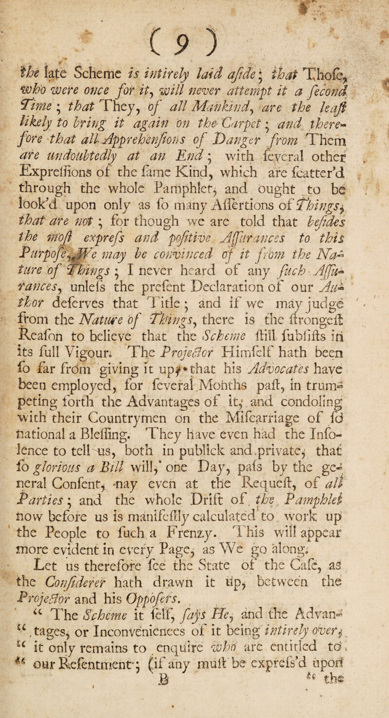 s ■ t . . j ' 'the late Scheme is intirely laid afide; that Thole* who were once for it, will never attempt it a fecond Time ; that They, of all Mankind, are the leaf likely to bring it again on the' Carpet * and there¬ fore that all Apprehenfions of Hanger from Them are undoubtedly at an End * with fevcral other Exprelfions of the fame Kind, which are fcatter’d through the whole Pamphlet, and ought to be look’d upon only as fo many Affertions of Things y that are not ; for though we are told that befides the mofi exprefs and pofitive Affurances to this Piirpofe^JVe may be convinced of it from the Na~ ture of Things * I never heard of any fitch Aft** ranees, unlefs the prefent Declaration of our Au¬ thor deferves that Tide* and if we may judge from the Nature of Things, there is the ifrongeit Reafon to believe that the Scheme ifill fuhfifls id its full Vigour* The Projector Himfeif hath been fo far from giving it up^*that his Advocates have been employed, for feveral Months pafl, in trum-s peting forth the Advantages of it,1 and condoling with their Countrymen on the Mifearriage of fei national a Bleffing- They have even had the Info- lence to tell ms, both in publick and. private^ that fo glorious a Bill will,* one Day, pals by the ge~ neral Confent, may even at the Requeft, of all Parties; and the whole Drift of the Pamphlet now before us is manifefily calculated to work up the People to fuch a Frenzy. 'I bis will appear more evident in every Page, as We go along; Let us therefore fee the State of the Cafe, as the Confident hath drawn it lip, between the Projector and his Oppofers. u The Scheme it felf, fays He, and the Ad van* u stages, or Inconveniences of it being intirely over$ u it only remains to enquire who are entitled to u our Refentmentq (if any mull be exprefs’d iipoif B the * i