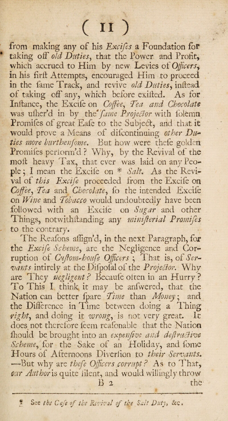 from making any of his Excife s a Foundation for taking off old Duties, that the Power and Profit, which accrued to Him by new Levies of Officers, in his firft Attempts, encouraged Him to proceed in the fame Track, and revive old Duties, inftead of taking off any, which before exifled. As for Infhnce, the Excife on Coffee, Tea and Chocolate was ufherd in by the fame Projector with folemn Promifes of great Eafe to the Subject, and that it would prove a Means of difeontinuing other Du¬ ties more hurthenfome. But how were thefe golden Promifes periomfd ? Why, by the Revival of the moil heavy Tax, that ever was laid on any Peo¬ ple ; I mean the Excite on * Salt. As the Revi¬ val of this Excife proceeded from the Excife on Coffee, Tea and Chocolate, fo the intended Excife on Wine and Tobacco would undoubtedly have been followed with an Excife on Sugar and other Things, notwithilanding any minijlerial Promifes to the contrary. The Reafons affign’d, in the next Paragraph, for the Excife Scheme, are the Negligence and Cor¬ ruption of QiJlom~houfe Officers * That is, of Ser¬ vants intirely at the Difpofal of the Projector. Why are They negligent ? Becaufe otten in an Hurry ? To This I think it may be anfwered, that the Nation can better fpare Time than Moneys and the Difference in Time between doing a Thing right, and doing it wrong, is not very great. It does not therefore feem reafonable that the Nation fhould be brought into an expo jive and definitive Scheme, for the Sake of an Holiday, and fomc Hours of Afternoons Diverfion to their Servants. -—But why are thefe Officers corrupt ? As to That, our Author is quite iilent, and would willingly throw B 2 the See the Cafe of the Revival of the Salt Dutys &<