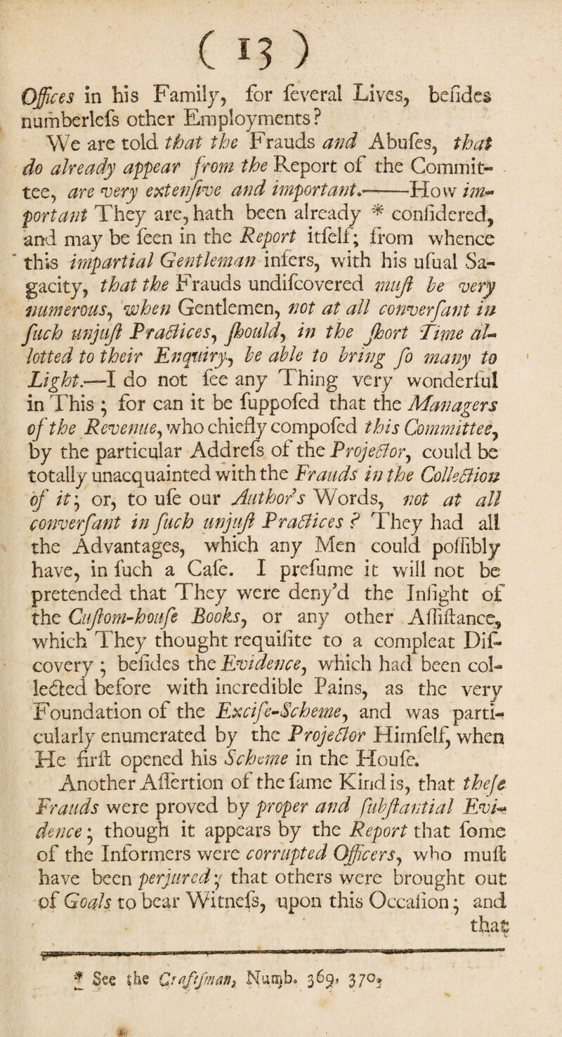 Offices in his Family, for feveral Lives, befides numberlefs other Employments? We are told that the Frauds and Abufes, that do already appear from the Report of the Commit¬ tee, are very extenfive and important-How im¬ portant They are, hath been already * considered, and may be Seen in the Report itfelf; from whence this impartial Gentleman infers, with his ufual Sa¬ gacity, that the Frauds undifcovered mujl be very numerous, when Gentlemen, not at all converfant in fitch unjujl PracticeSj jhould, in the jhort Time aU lotted to their Enquirybe able to bring fo many to Light—1 do not fee any Thing very wonderful in This ; for can it be fuppofed that the Managers of the Revenue, who chiefly compofcd this Committee, by the particular Addrefs of the ProjeBor, could be totally unacquainted with the Frauds in the ColleBiou of it; or, to ufe our Author s Words, not at all converfant in fuch unjujl PraBices ? They had all the Advantages, which any Men could poffibly have, in fuch a Cale. I prefume it v/ill not be pretended that They were deny'd the Infight of the Cifiom-houfe Books, or any other Affiftance, which They thought requifite to a compleat Dif- covery ; befides the Evidence, which had been col¬ lected before with incredible Pains, as the very Foundation of the Excife-Scheme, and was parti¬ cularly enumerated by the ProjeBor Himfelf, when He hrft opened his Scheme in the Houfe* Another Aifertion of the fame Kindis, that theje Frauds were proved by proper and fubflantial EvF dence * though it appears by the Report that fome of the Informers were corrupted Officers, who mufl have been perjured y that others were brought out of Goals to bear Witnefs, upon this Occalion • and J See she Qtaftfmanr Nan&b. 369* 37°? 4-