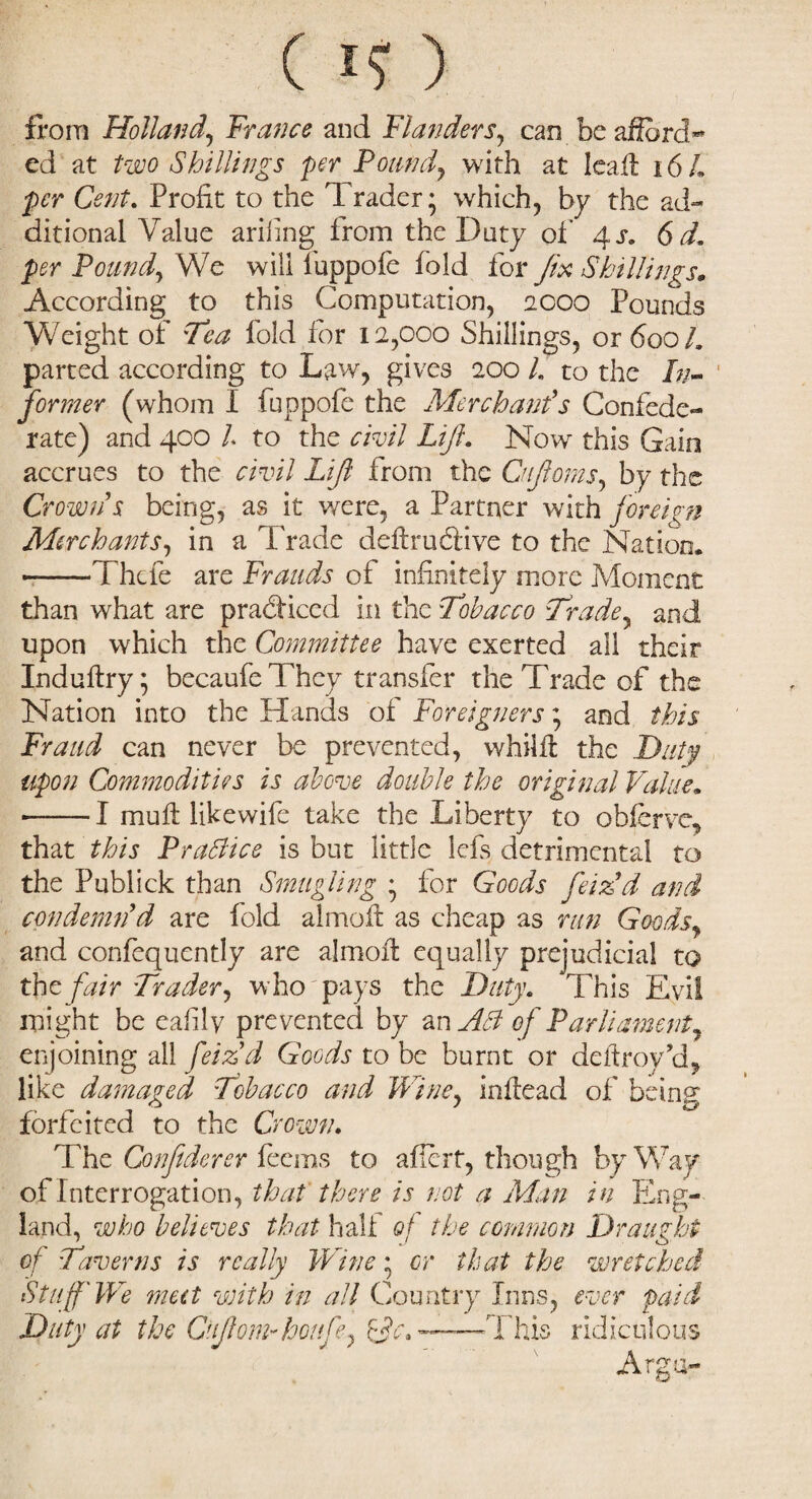 (I?) from Holland, 'France and Flanders, can be afford** ed at two Shillings per Pound, with at lead 16 h per Cent. Profit to the Trader; which, by the ad¬ ditional Value ariiing from the Duty of 4 s. 6 d, per Pound, We will fuppofe fold for fix Shillings, According to this Computation, 2000 Pounds Weight of Tea fold for 12,000 Shillings, or 600 L parted according to Law, gives 200 L to the /;;» former (whom I fuppofe the Merchant's Confede¬ rate) and 400 /. to the civil Lift, Now this Gain accrues to the civil Lift from the Cnjloms, by the Crown s being, as it were, a Partner with foreign Merchants, in a Trade deftru&ive to the Nation. -—Thefe are Frauds of infinitely more Moment than what are pradf iced in the Tobacco Trade, and upon which the Committee have exerted all their Indudry; becaufe They transfer the Trade of the Nation into the Hands of Foreigners; and this Fraud can never be prevented, whild the Duty upon Commodities is above double the original Value. ■-— I mud lik e wife take the Liberty to obferve, that this Practice is but little lefs detrimental to the Publick than Smugling ; for Goods fetedd and condemn'd are fold almod as cheap as run Goods, and confequently are almod equally prejudicial to the fair Trader, who pays the Duty. ‘This Evil might be eafily prevented by an Ad of Parliament, enjoining ail feiz'd Goods to be burnt or dedroy ct, like damaged Tobacco and Winey indead of being forfeited to the Crown. The Confiderer feems to afiert, though by Way of Interrogation, that there is not a Man in Eng¬ land, who believes that half of the common Draught of Taverns is really Wine; or that the wretched Stuff'We meet with in all Country Inns, ever paid Duty at the GnjlomGootify ope* —This ridiculous Arga-