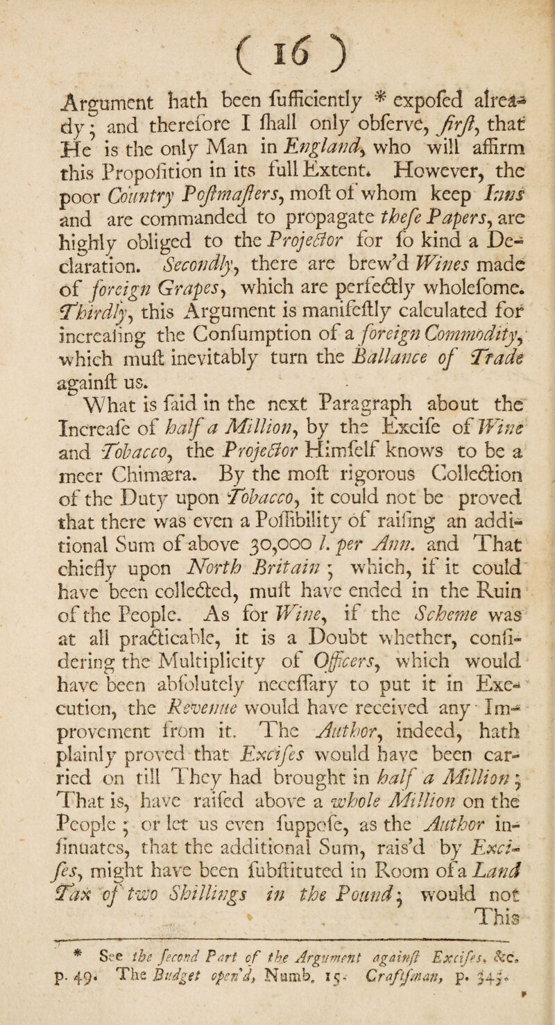 Argument hath been fufficiently * expofect alre^ dy • and therefore I fhall only obferve, firfl, that He is the only Man in England^ who will affirm this Proportion in its full Extent* However, the poor Country Pojlmajlers, moft ot whom keep Inns and are commanded to propagate tbefe Papers, are highly obliged to the Projector for fo kind a De« claration. Secondly.\, there are brew’d Wines made of foreign Grapes, which are perfectly wholefome. ‘Thirdly, this Argument is manifeftly calculated for increaling the Confumption of a foreign Commodity, which muft inevitably turn the Ballance of Tfade againft us. What is faid in the next Paragraph about the Increafe of half a Million, by the Excife of JTfocr and Tobacco, the Projector Himfelf knows to be a nicer Chimera. By the moil rigorous Collection of the Duty upon Tobacco, it could not be proved that there was even a Poffibility of railing an addi¬ tional Sum of above 30,000 /. per Ann. and That chiefly upon North Britain 5 which, if it could have been collected, mull have ended in the Ruin of the People. As for Wine, if the Scheme wras at all practicable, it is a Doubt whether, confi- dering the Multiplicity of Officers, which would have been abfolutely neceflary to put it in Exe¬ cution, the Revenue would have received any Im¬ provement from it. The Author, indeed, hath plainly proved that Excifes would have been car¬ ried on till T hey had brought in half a Million 5 That is, have railed above a whole Million on the People 5 or let us even fuppofe, as the Author in- fin uates, that the additional Sum, rais’d by Ew/- fes, might have been fubftituted in Room of a Land Tax oj two Shillings in the Pound', would not < * . This * See the fecond Part of the Argument againp Excifes•, See. p. 49* The Budget open'd* Numb. 15- Craftfman, p. 345-