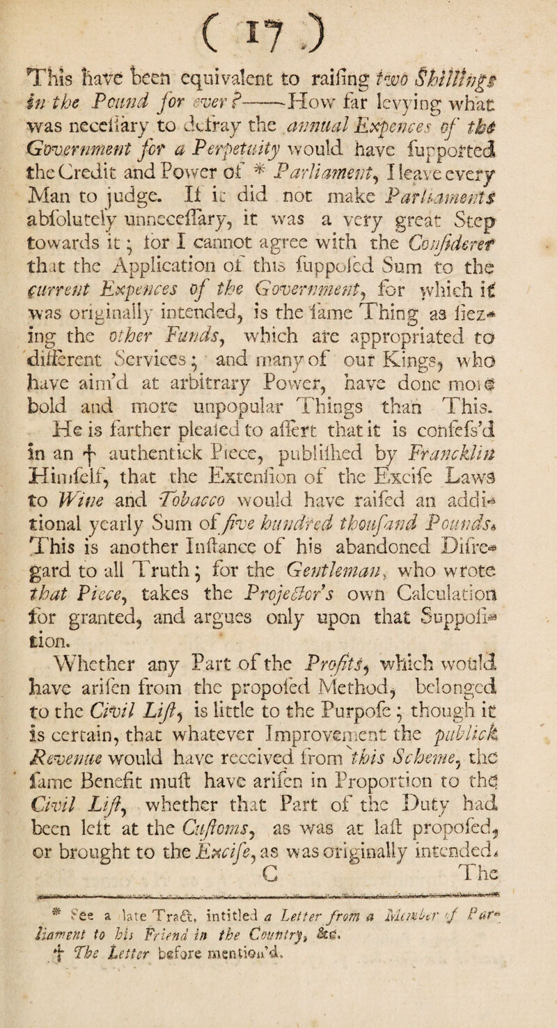 ( 57 .) This have been equivalent to railing two Shillings in the Pound for ever?——-How far levying what was neceiiary to defray the annual Expenses of tb4 Government for a Perpetuity would have fur ported the Credit and Power of * * Parliament, I leave every Man to judge. It it did not make Parliaments abfolutely unneceilary, it was a very great Step towards it * tor I cannot agree with the Confident that the Application of this fuppoied Sum to the current Expenses of the Government, for which it was originally intended, is the lame Thing as fiez* ing the other Funds, which arc appropriated to different Services * and many of our Kings, who have aim’d at arbitrary Power, have done moi# bold and more unpopular Things than This. He is farther plealed to ailert that it is confefs’d in an ^ authentkk Piece, publiilied by Francklirt Himfeif, that the Exteniion of the Excife Laws to Wine and Tobacco would have railed an add k tional yearly Sum of five hundred thonfand Pounds* This is another In (lance of his abandoned Difre* gard to all Truth 5 for the Gentleman? who wrote that Piece, takes the Projector s own Calculation for granted, and argues only upon that SuppolD tion. Whether any Part of the Profits, which would have arifen from the propofed Method, belonged to the Civil Lift, is little to the Purpofe; though it is certain, that whatever Improvement the publish Revenue wrould have received from this Scheme, the fame Benefit muft have arifen in Proportion to tha Civil Lift, whether that Part of the Duty had been left at the Cuftoms, as was at lad propofed, or brought to the Excife. as was originally intended. C The ■ .r — - ,rWn. * See a late Tra£l, inti tied a Letter from a Member of Par* Lament to bis Friend in the Ceuntrf *j* The Letter before mention'd.