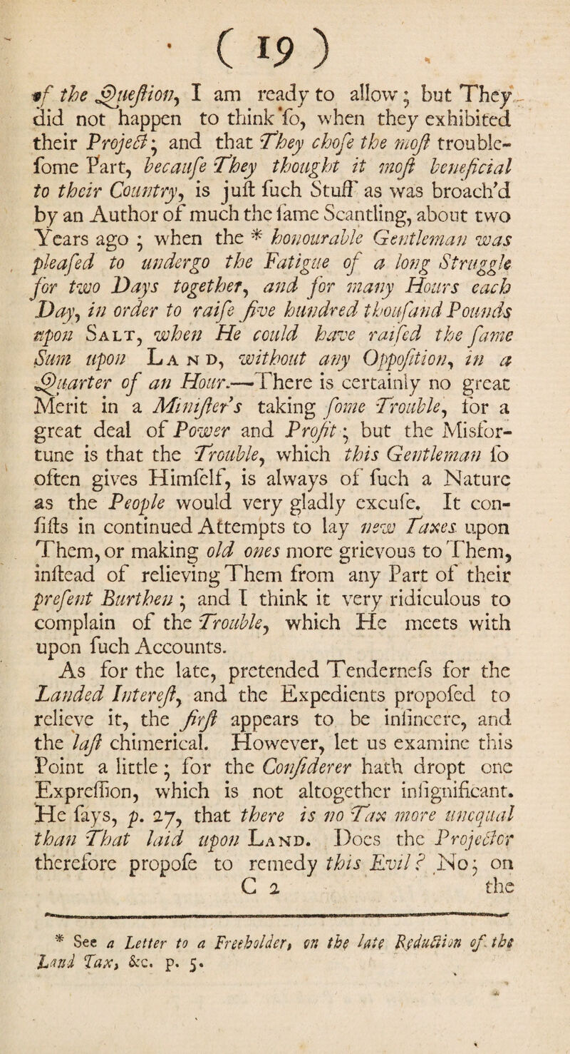 • (ip) if the JffieJHon, I am ready to allow * but They r aid not happen to think To, when they exhibited their ProjeB * and that :7’hey chofe the rnofi trouble- fome Part, becaufe They thought it mofi beneficial to their Country, is juft fuch Stuff as was broach'd by an Author of much the lame Scantling, about two Years ago * when the * honourable Gentleman was pleafed to undergo the Fatigue of a long Struggle for two Days together, and for many Hours each Day, in order to raife five hundred thoufand Founds upon Salt, when He could have raffed the fame Sum upon Land, without any Oppofition, in a Quarter of an Hour.—There is certainly no great Merit in a Minijlers taking fome Trouble, for a great deal of Power and Profit • but the Misfor¬ tune is that the Trouble, which this Gentleman fo often gives Himfelf, is always of fuch a Nature as the People would very gladly excufe, It con- lifts in continued Attempts to lay new Taxes upon Them, or making old ones more grievous to Them, inftead of relieving Them from any Part of their prefent Burthen • and I think it very ridiculous to complain of the Trouble, which He meets with upon fuch Accounts. As for the late, pretended Tendernefs for the Landed Interejl, and the Expedients propofed to relieve it, the firjl appears to be iniincere, and the lafl chimerical. However, let us examine this Point a little * for the Conjiderer hath dropt one Expreihon, which is not altogether inlignificant. He fays, p. 27, that there is no Tax more unequal than That laid upon Land. Does the Projector therefore propofe to remedy this Evil ? No 5 on G 2 the * See a Letter to a Freeholder# on the hie Rjdufiion of, the hand Tax, &c. p. 5.