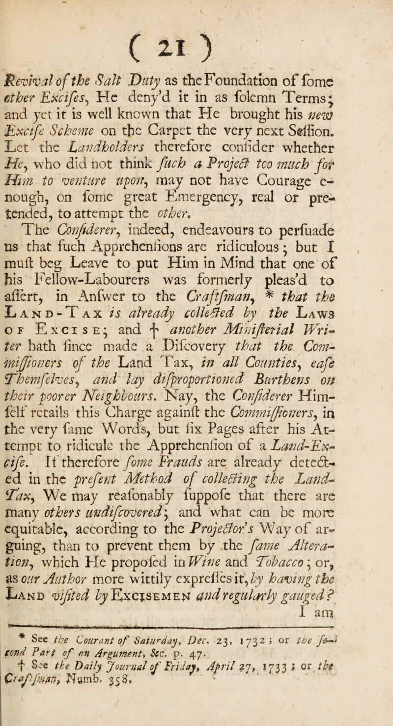 c ZI ) Revival of the Salt Duty as the Foundation of fome ether Excifes, He deny’d it in as folemn Terms, and yet it is well known that He brought his neva Excife Scheme on the Carpet the very next Selfion, Let the Landholders therefore confider whether Lfr, who did not think fuch a ProjeB too much for Him to venture upon9 may not have Courage e- nough, on fome great Emergency, real or pre¬ tended, to attempt the other, The Confident, indeed, endeavours to perfuade us that fuch Apprehenlions are ridiculous • but I mult beg Leave to put Him in Mind that one of his Fellow-Labourers was formerly pleas’d to aflert, in Anfwer to the Craftfman, * * that the Land-Tax is already collected by the Laws of Excise; and f another Minifietial Wri¬ ter hath fince made a Difcovery that the Com- mijfioners of the Land Tax, in all Counties, eafe Themfelves, and lay difproportioned Burthens on their poorer Neighbours. Nay, the Confiderer Him- felf retails this Charge again!!: the Comrnijfioners,, in the very fame Words, but fix Pages after his At¬ tempt to ridicule the Apprehenfion of a Land-Ex- fife. It therefore fome Frauds are already detect¬ ed in the prefent Method of collecting the Land- Tax, We may reafonably fuppofe that there are many others undifeovered; and what can be more equitable, according to the Projectors Way of ar¬ guing, than to prevent them by the fame Altera¬ tion, which He propofol in Wine and Tobacco * or, as our Author more wittily expreffes it, by having the Land vfiled £j/Excisemen and regularly gauged? I am • ■ ■ ■ .. ■».■»«»»... ■ ■ -— , — -----^ * See the Courant of Saturday, Dec. 23, 1732; or the fe~i tend Parl of nn Argument, See. p. 47. f See the Daily Journal of Friday, April 27, 1733 l or th$ Crafjiuun, Numb. 35S,