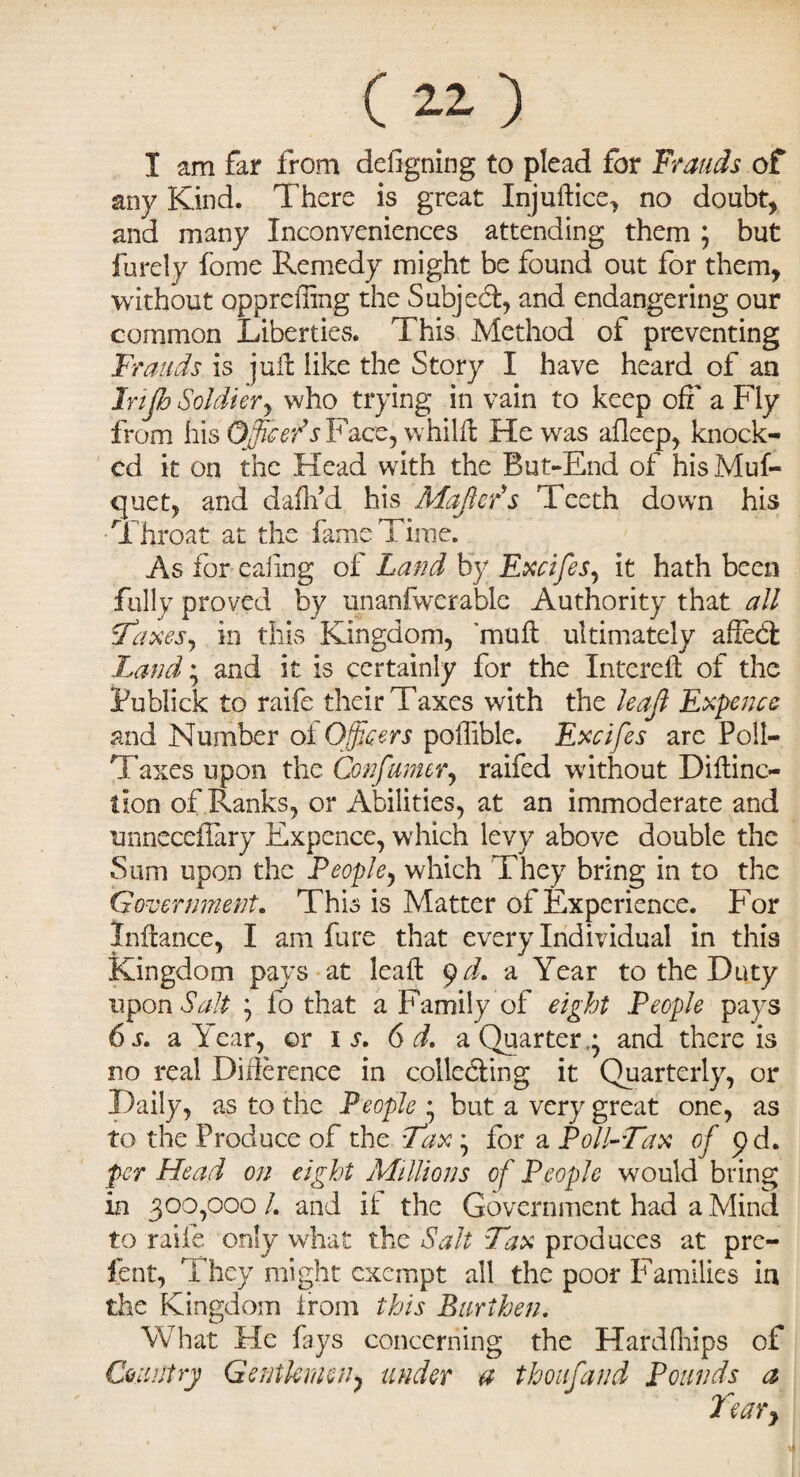 I am far from designing to plead for Frauds of any Kind. There is great Injuft ice, no doubt, and many Inconveniences attending them ; but furely fome Remedy might be found out for them, without oppreffing the Subjed, and endangering our common Liberties. This Method of preventing Frauds is juft like the Story I have heard of an Irijb Soldiery who trying in vain to keep oft' a Fly from his Officers Face, whilft He was afleep, knock¬ ed it on the Head with the But-End of hisMuf- quet, and daflfd his MaJlePs Teeth down his Throat at the fame Time. As for ealing of Land by ExcifeSy it hath been fully proved by unanfwerable Authority that all cfaxesy in this Kingdom, 'muft ultimately afted Land; and it is certainly for the Intereft of the Fublick to raife their Taxes with the leajl Expence and Number of Officers polfible. Excifes arc Poll- Taxes upon the Consumer, raifed without Diftinc- tion of Ranks, or Abilities, at an immoderate and unnecefiary Expence, which levy above double the Sum upon the People, which They bring in to the Government. This is Matter of Experience. For Inftance, I am fure that every Individual in this Kingdom pays at leaft 9d. a Year to the Duty upon Salt y fo that a Family of eight People pays 6 s. a Year, or is. 6 d. a Quarter,; and there is no real Difference in collcding it Quarterly, or Daily, as to the People ; but a very great one, as to the Produce of the Fax; for a Poll-Tax of yd. per Head on eight Millions of People would bring in 300,000 /. and if the Government had a Mind to raife only what the Salt Tax produces at pre¬ fen t, rf hey might exempt all the poor Families in the Kingdom irom this Burthen. What He fays concerning the Hard drips of Country Gentlemen> under a thoufand Pounds a Teary