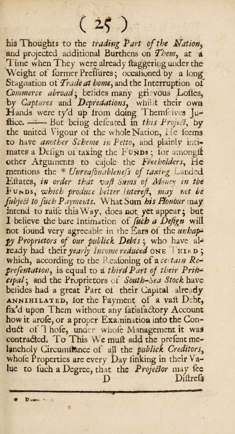 his Thoughts to the trading Part of the station, and projected aaditional Burthens on Them, at a 'l ime when They were already daggering under the Weight of former Prelfhres; occalioned by a long Stagnation of Trade at home, and the Interruption of Commerce abroad• belides many grievous Lolles, by Captures and Depredations, whiiit their own Hands were ty'd up from doing Themfeives ju- flice. ——* But being defeated in this Prof Si, by the united Vigour or the whole Nation, He feems to have another Scheme in Petto, and plainly inti¬ mates a Deiign oi taxing the Funds ; lor amongft other Arguments to cajole the Freeholders, He mentions the * Unteafonablenefs of taxing Landed Kftates, in order that vafl Sums of Money in the Bunds, which produce better Interefi, may not be fubjeB to fuch Payments. What Sum his Honour may intend to raile this Way, does not. yet appear 5 but I believe the bare Intimation of fuch a Defign wilt not found very agreeable in the Ears of the unhap- fy Proprietors of our publick Debtswho have al¬ ready had their yearly Income reduced one Chikd ; which, according to the Reafoning of a certain Re- f refentation, is equal to a third Part of their Priifc cipaland the Proprietors of Sbuth-hea Stock have belides had a great Part of their Capital already annihilated, lor the Payment of a valt Debt, fix'd upon Them without any fatisfadory Account how it arofe, or a proper Examination into the Con¬ duct of 1 hofe, under whole Management it wasi contradtedi To This We mull add the prefentme- lancholy Circumlfcmce of all the publick Creditors, whole Properties are every t)ay linking in their Va¬ lue to fuch a Degree, that the Proje&or may fee D Dillrefs