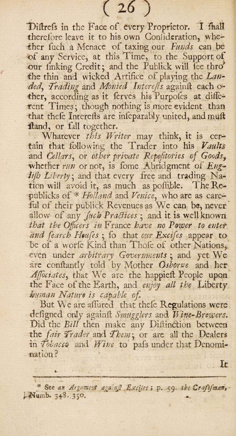 ( 20 ) , ^ r ? 'Diftrefs in the Face of every Proprietor. I fkaH therefore leave it to his own Conlideration, whe¬ ther fuch a Menace of taxing our Funds can be of any Service-, at this Time, to the Support of our linking Credit; and the Publick will fee thro* the thin and wicked Artifice of playing thz Lan- ded, 'Trading and Monied Inter efts againll each ci¬ ther, according as it ferves his Purpofcs at difle- rent Times; though nothing is more evident than that thefe Interefls are infeparably united, and mult Hand, or fill together. Whatever this Writer may think, it is cer¬ tain that following the Trader into his Vaults and Cellars, or other private Repertories of Goods, whether run or not, is fome Abridgment of Eng- lift Liberty; and that every free and trading Na« tion will avoid it, as much as poluble. The Re~ publicks of* Holland and Venice, who are as care¬ ful of their publick Revenues as We can b®, never allow of any jack Practices ; and it is wrell known that the Officers in France have no Power to enter 'and fearch Hmfes ; fo that our Excifes appear to be of a worfe Kind than Thole of other Nations, even under arbitrary Governments ; and yet We are conflantly told by Mother Osborne and her Ajjociates, that We are the happielt People upon the Face of the Earth, and enjoy all the Liberty human Nature is capable of. But We are allured that thefe Regulations were defigned only again!! Smugglers and Wine-Brewers. Did the Bill then make any Difiindtion between the fair Trader and Them\ or arc all the Dealers in Tobacco and Wine to pafs under that Denomi¬ nation ? . It '* See an At gurnet ag&kijb Eaajer; p. 59. the Craftjmant • P$lumb. 348. 350. jm*