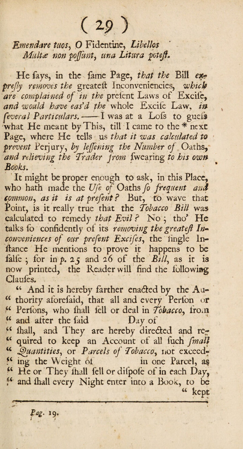 Emendate tuos, O Fidentine, Libellos Mult<e non pojfunt, una Litura poteJL He fays, in the fame Page, that the Bill ex* prefly removes the greateft Inconveniencies, which are complained of in the prelent Laws of Excife, and would have eas'd the whole Excile Law, in fever a l Particulars.-1 was at a Lofs to gueis what He meant by This, till I came to the* next Page, where He tells us that it was calculated to prevent Perjury, by lejfening the Number of Oaths, and relieving the Trader from fwearing to his own Books. It might be proper enough to ask, in this Place, who hath made the life of Oaths fo frequent and common, as it is atprefent? But, to wave that £oint, is it really true that the Tobacco Bill was calculated to remedy that Evil ? No ; tho* He talks fo confidently of its removing the greatefl In* conveniences of our prefent Excifes, the lingle ln- ftance He mentions to prove it happens to be falfe * for in p. 25 and 26 of the Bill, as it is now printed, the Reader will find the following Claufes. u And it is hereby farther enafted by the Au- a thority aforefaid, that all and every Perion or fc Perfons, who fhall fell or deal in Tobacco, from a and after the laid Day of u lhall, and T hey are hereby directed and rc~ iC quired to keep an Account of all fuch [mail u Quantities, or Parcels of Tobacco, not exceed® ing the Weight 61 in one Parcel, as u He or They lhall fell or difpole of in each Day, f* and lhall every Night enter into a Book, to be u kept ' 1 . Ml .... \ Pag, 19, ■*