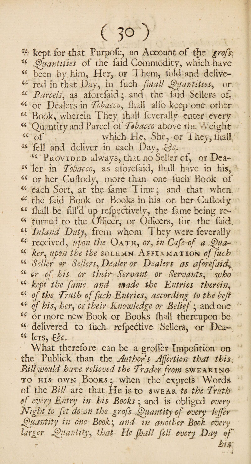 ( 3° ) ¥ kept for that Purpofc, an Account of the grofs- ^ Quantities of the laid Commodity, which have u been by him. Her, or Them, fold and delive- a red in that Day, in fuch /mail Quantities, or a Parcels, as aforefaid • and the laid Sellers 4C or Dealers in Tobacco, fhall alfo keep one other a Book, wherein They fhall feverally enter every u Quantity and Parcel of Tobacco above the Weight u of which He, She, or iheyQhail u fell and deliver in each Day, &W. 'C(i Provided always, that no Sefer cf, or Dea-» ler in Tobacco, as aforefaid, fhall have in his, u or her Cuilody, more than one Inch Book of a, each Sort, at the fame dime* and that when a the faid Book or Books in his or her Cuilody u fhall be fill'd up refpeblively, the fame being re~ a turned to the Officer, or Officers, for the faid. 4C Inland Duty, from whom 1 hey were feverally a reccived, upon the Oath, or, in Cafe of a Tfiia- u her, upon the the solemn Affirmation of fuch a Seller or Sellers, Dealer or Dealers as aforefaid a or of his or their Servant or Servants, who a kept the fame and made the Entries therein, u of the Truth of fuch Entries, according tothebefi a of his, her, or their Knowledge or Belief; and one a or more new Book or Books fhall thereupon be a delivered to fuch refpeblive Sellers, or Dea«* 64 lers, What therefore can be a groiler Impofition on the Publick than the Authors Affertion that this,. Bill would have relieved the Trader from swearing to his own Books • when the exprefs 1 Words of the Bill arc that He is to swear to the Truth of every Entry in his Books * and is obliged every Night to fet down the grofs Quantity of every leffer Quantity in one Book; and in another Book every larger Quantity, that He fhall- fell every Day ef tor