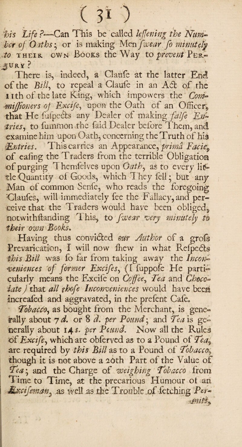 his Life f~Can This he called leffening the JSfim- her of Oaths • or is making Men fwearfo minutely to their own Books the Way to prevent .JURY?' There is, indeed, a Claufe at the latter End of the Bill, to repeal a Claufe in an of the 11th of the late King, which impowers the Com™ mijjioners of Eycife, upon the Oath of an Officer, that He (alpects any Dealer of making falfe Rny tries, to fummon the faid Dealer before 1 hem, and examine him upon Oath, concerning the Truth of his Entries. This carries an Appearance, prima Facief of eaiing the Traders from the terrible Obligation of purging T hemfelves upon Oath, as to every litA tie Quantity of Goods, which They fell; but any Man of common Senfe, who reads the foregoing :Qaufes, will immediately fee the Fallacy, and per¬ ceive that the Traders would have been obliged, notwithftanding This, to /wear very minutely tn their own Books. Having thus convinced mr Author of a grofs Prevarication, I will now fhew in what Refpcdts this Bill was fo far from taking away the incon- leniences oj former Excifes, (I fuppofe He partD cuiarly means the Excife on Coffee, Tea and Choco¬ late ) that all thofe Inconveniences would have beers tnereafed and aggravated, in the prefent Cafe* Tobacco, as bought from the Merchant, is gene¬ rally about yd. or 8 d. per Pound; and Tea is ge¬ nerally about 14 Sr per Pound. Now all the Rules of Recife, which are obferved as to a Pound of Tea^ are required by this Bill as to a Pound of Tobacco$ though it is not above a aoth Part of the Value of Tea • and the Charge of weighing Tobacco from precarious e Trouble Humour ot am of fetching Per- .1 ime to Time, at the M&cifmm^ .as well as tl