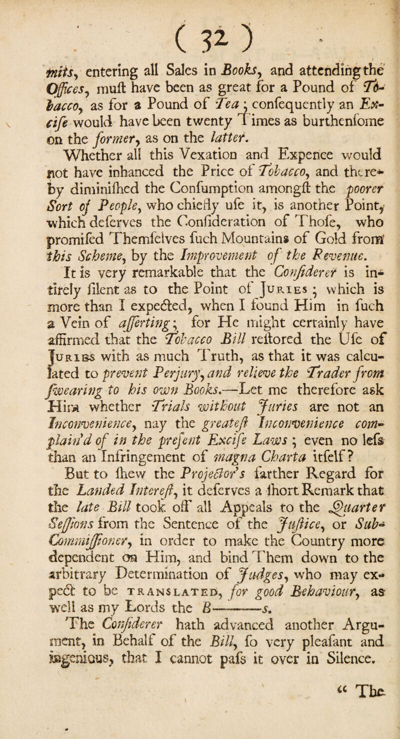 intis, entering all Sales in Books, and attendmgthe Offices, mult have been as great for a Pound of Td- lacco, as for a Pound of 'Tea' confequently an Ex- dfe would have been twenty l imes as burtheniome on the former, as on the latter. Whether all this Vexation and Expenee would not have inhanced the Price of Tobacco, and there*’ by diminifhed the Confumption among# the poorer Sort off People, who chiedy ufe it, is another Pointy which deferves the Consideration of Thofe, who promifed Themfelves fuch Mountains of Gold from this Scheme, by the Improvement of the Revenue. It is very remarkable that the Conjiderer is in- llrely filent as to the Point of Juries * which is more than 1 expelled, when I found Him in fuch a Vein of averting; for He might certainly have affirmed that the Tobacco Bill reflored the Ufe of Iurxbs with as much Truth, as that it was calcu¬ lated to prevent Perjury, and relieve the Trader from f wearing to his own Books.—Let me therefore ask Him whether Trials without Juries are not an Inconvenience, nay the greats ft Inconvenience com¬ plain d of in the prefent Exctfe Laws ; even no lefs than an Infringement of magna Chart a itfelf ? But to fhew the Projector's farther Regard for the Landed Intereft, it deferves a fhort Remark that the late Bill took off all Appeals to the Jffhiarter Sefjions from the Sentence of the JuJhce, or Sub- Commijfioner, in order to make the Country more dependent on Him, and bind Them down to the arbitrary Determination of Judges, who may ex¬ pect to be translated, for good Behaviour, as as my Lords the B> -J. The Conjiderer hath advanced another Argu¬ ment, in Behalf of the Bill, fo very pleafant and I cannot pafs it over in Silence. a Tbfc