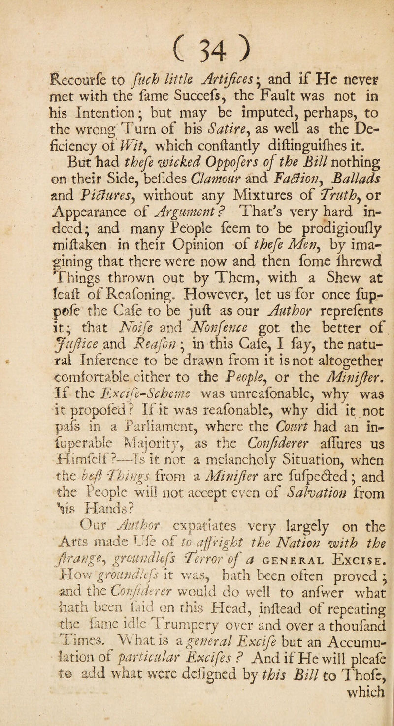 Eeeourfe to fuch little Artifices ; and if He neve? met with the fame Succefs, the Fault was not in his Intention; but may be imputed, perhaps, to the wrong Turn of his Satire, as well as the De¬ ficiency of Wity which conftantly diftinguilhes it. But had thefe wicked Oppofers of the Bill nothing on their Side, beiides Clamour and Faffion, Ballads and PiBures, without any Mixtures of Truth, or Appearance of Argument ? That’s very hard in¬ deed; and many People feem to be prodigioufly miftaken in their Opinion of thefe Men, by ima¬ gining that there were now and then forne lhrewd Things thrown out by Them, with a Shew at leaft of Reafoning. However, let us for once fup- pole the Gafe to be juft as our Author reprefents it; that Noife and Nonfence got the better of JuJUce and Reafon ; in this Gale, I fay, the natu¬ ral Inference to be drawn from it is not altogether comfortable either to the People, or the Minifter. If the Excife-Scheme was unreafonahle, why was itpropoled? If it was reafonable, why did it not pafs in a Parliament, where the Court had an in¬ fo per able Majority, as the Confiderer allures us Himfelf ?-—is it not a melancholy Situation, when the bell Things from a Minijler are fufpedled • and the People will not accept even of Salvation from his Hands? Our Author expatiates very largely on the Arts made Ufe of to affright the Nation with the /Irange, groundless Terror of a general Excise. Flow groan die fs it was, hath been often proved ; and the Confiderer would do well to anfwer what hath been laid on this Head, inftead ol repeating the fame idle Trumpery over and over a thoufand Times. What is a general Excife but an Accumu¬ lation of particular Excifes ? And if He will pleafe to add what were defigned by this Bill to Thofe, which