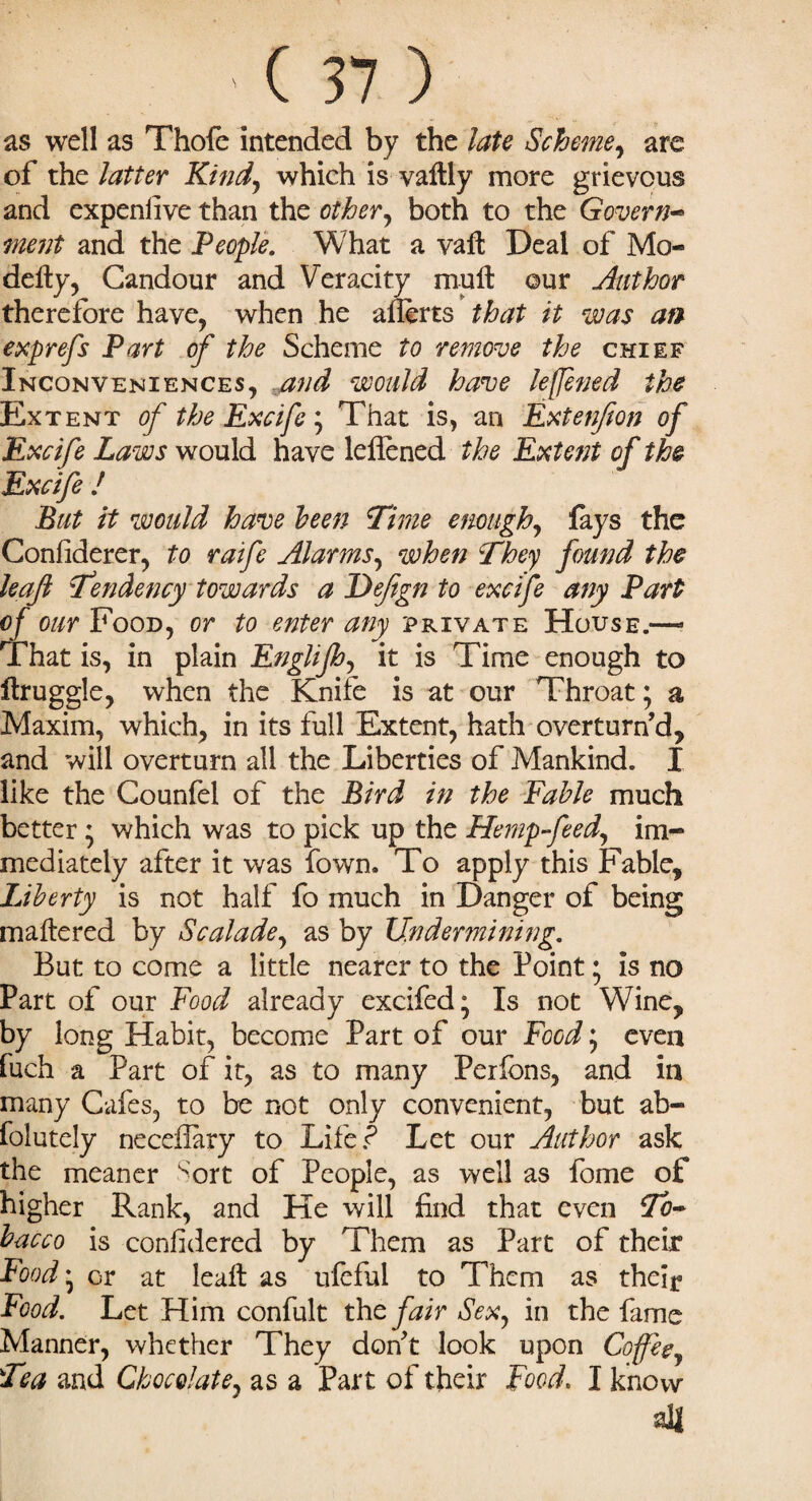 as well as Thofe intended by the late Scheme, are of the latter Kind, which is valtly more grievous and expenlive than the other, both to the Govern- ment and the People. What a vaft Deal of Mo- deity, Candour and Veracity mutt: ©ur Author therefore have, when he aiierts that it was an exprefs Part of the Scheme to remove the chief Inconveniences, and would have leffened the Extent of the Excife; That is, an Extenjion of Excife Laws would have leitened the Extent of the Excife ! But it would have been Time enough, fays the Conliderer, to raife Alarms, when They found the leaf Tendency towards a Dejign to excife any Part of our Food, or to enter any private House.—- That is, in plain Englijh, it is Time enough to ftruggle, when the Knife is at our Throat; a Maxim, which, in its full Extent, hath overturn’d, and will overturn all the Liberties of Mankind. I like the Counfei of the Bird in the Fable much better; which was to pick up the Hemp-feed, im¬ mediately after it was fown. To apply this Fable, Liberty is not half fo much in Danger of being mattered by Scalade, as by Undermining. But to come a little nearer to the Point; is no Part of our Food already excifed; Is not Wine, by long Habit, become Part of our Food; even fuch a Part of it, as to many Perfcns, and in many Cafes, to be not only convenient, but ab- fclutely neceflary to Life? Let our Author ask the meaner fort of People, as well as fome of higher Rank, and He will find that even To¬ bacco is considered by Them as Part of their Food ‘ or at leaft as ufeful to Them as their Food. Let Him confult the fair Sex, in the fame Manner, whether They don’t look upon Coffee, Tea and Chocolate, as a Part of their Food. I know all