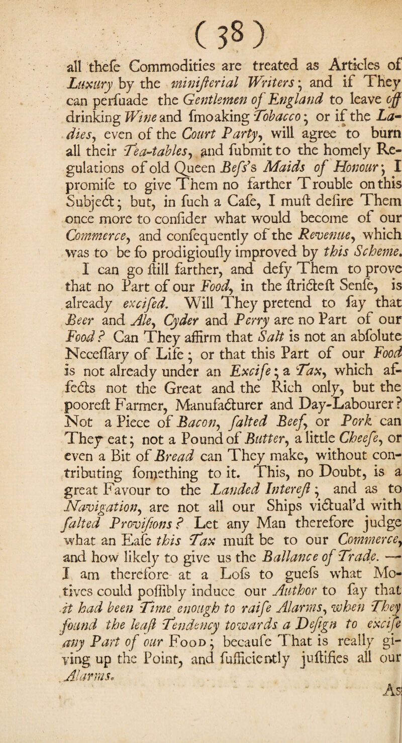 all thefe Commodities are treated as Articles of Luxury by the minijlerial Writers * and if They can perfuade the Gentlemen of England to leave off drinking Wine and fmoaking Tobacco • or if the La¬ dies, even of the Court Party, will agree to burn all their Lea-tables, and fubmit to the homely Re¬ gulations of old Queen Befs’s Maids of Honour', I promile to give Them no farther Trouble on this Subject; but, in fuch a Cafe, I mull: defire Them once more to confider what would become of our Commerce, and confequently of the Revenue, which was to be fo prodigioully improved by this Scheme. I can go Hill farther, and defy Them to prove that no Part of our Food, in the ftridleft Senfe, is already excifed. Will They pretend to fay that Beer and Ale, Cyder and Perry are no Part of our Food ? Can They affirm that Salt is not an abfolute NccdTary of Life * or that this Part of our Food is not already under an Excife; a Tax, which af¬ fects not the Great and the Rich only, but the poorell Farmer, Manufacturer and Day-Labourer? Not a Piece of Bacon, falted Beef, or Pork can They eat; not a Pound of Butter, a little Cheefe, or even a Bit of Bread can They make, without con¬ tributing fo mething to it. This, no Doubt, is a great Favour to the Landed Intereff * and as to Navigation, are not all our Ships viCtuafd with falted Provifions ? Let any Man therefore judge what an Eafe this Tax muft be to our Commerce, and how likely to give us the Ballance of Trade. —- I am therefore at a Lois to guefs what Mo¬ tives could poffibly induce our Author to fay that ■it had been Time enough to raife Alarms, when They found the leaf Tendency towards a Defgn to excife any Part of our Food* becaufe That is really gi¬ ving up the Point, and Efficiently juitifies ail our Alarms, As;