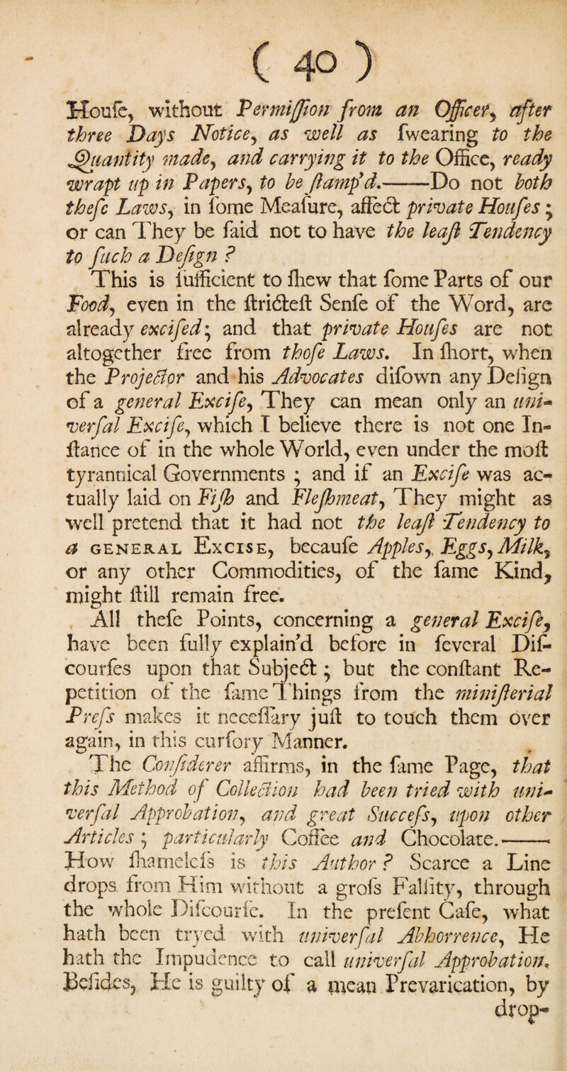 ( 4° ) Houle, without Permiffion from an Officer, after three Days Notice, as well as fwearing to the Quantity made, and carrying it to the Office, ready wrapt up in Papers, to be/lamp’d.-Do not both thefc Laws, in fome Meafure, affect private Houfes ; or can They be faid not to have the leajl Tendency to fach a Defign ? This is lufficient to fhew that fome Parts of our Foodj even in the ftridteft Senfe of the Word, are already excifed', and that private Houfes are not altogether free from thofe Laws. In fhort, when the Projector and his Advocates difown any Dehgn of a general Excife, They can mean only an mri~ verfal Excife, which I believe there is not one In- fa nee of in the whole World, even under the moft tyrannical Governments ; and if an Excife was ac¬ tually laid on Fijh and Flejhmeat, They might as well pretend that it had not the leaf Tendency to a general Excise, becaufe Applesy Eggs,Milk, or any other Commodities, of the fame Kind, might fill remain free. All thefe Points, concerning a general Excife, have been fully explain'd before in feveral Dif- courfes upon that Subject ♦ but the conftant Re¬ petition of the fame T hings from the minijlerial Prefs makes it neceflary juft to touch them over again, in this curfory Manner. The Conftderer affirms, in the fame Page, that this Method of ColleBion had been tried with uni- verfal Approbation, and great Succefs, upon other Articles ; particularly Coffee and Chocolate. - - ■ ■ - How iharnelcfs is this Author ? Scarce a Line drops, from Him without a grofs Faliity, through the whole Difcourfe. In the prefent Cafe, what hath been tryed with universal Abhorrence, He hath the Impudence to call univerfal Approbation. Jkildes, He is guilty of a mean Prevarication, by