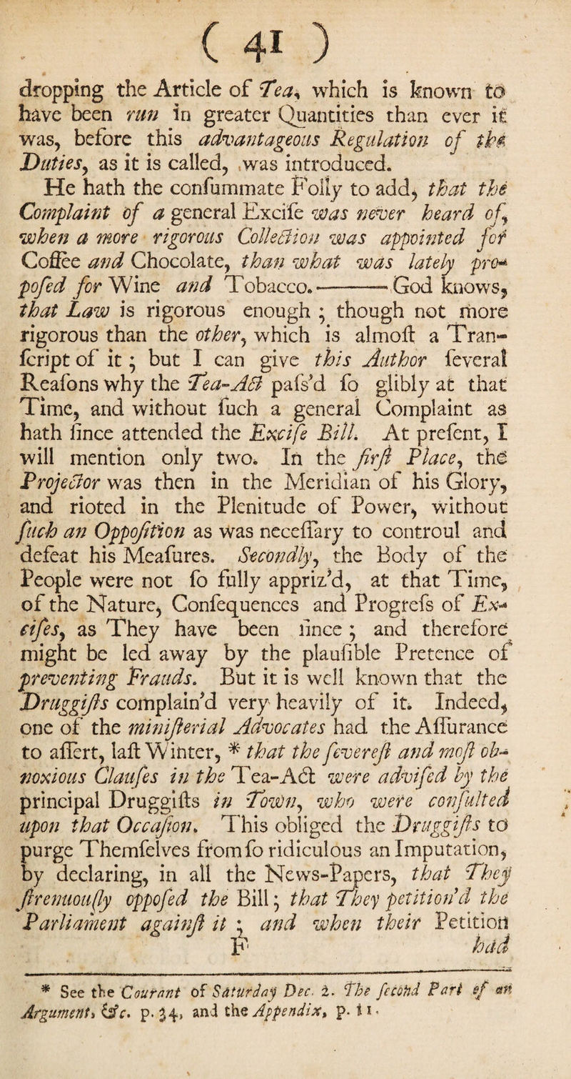 V dropping the Article of Tea< which is known to have been run in greater Quantities than ever it was, before this advantageous Regulation of tk$ Duties, as it is called, was introduced. He hath the confummate Folly to add, that the Complaint of a general Excife was never heard of when a more rigorous Collection was appointed far Cofiee and Chocolate, than what was lately pro« pofed for Wine and Tobacco*——- God knows, that Law is rigorous enough ; though not more rigorous than the other, which is almoft a Tran- feript of it; but I can give this Author feveral Reafons why the Tea-AB pafs'd fo glibly at that Time, and without fuch a general Complaint as hath lince attended the Recife BilL At prefent, I will mention only two* In the JirJl Place, the Prof Bor was then in the Meridian of his Glory, and rioted in the Plenitude of Power, without fuch an Oppofition as was neceffary to controul and defeat his Meafures. Secondly, the Body of the People were not fo fully appriz’d, at that Time, of the Nature, Confequences and Progrefs of Ex- fifes, as They have been lince ; and therefore might be led away by the plaufible Pretence of preventing Rrauds. But it is well known that the Druggijls complained very heavily of it. Indeed, one of the minijlerial Advocates had the A flu ranee to aflert, laft Winter, * that the feverejl and rncjl ob¬ noxious Claufes in the Tea-Act were advifed by the principal Druggifts in LoWn, who were confuted upon that Occajion. This obliged the Druggijls to purge Themfelves from fo ridiculous an Imputation, by declaring, in all the News-Papers, that They Jlrenuoufly oppofed the Bill that They petition 'cl the it * and when their Petitiod F held * See the C our ant of Saturday Dec. 1. The fecotid Pari if an Argument, &c. p. 34, and the Appendix* p. * 1 Parliament againjl